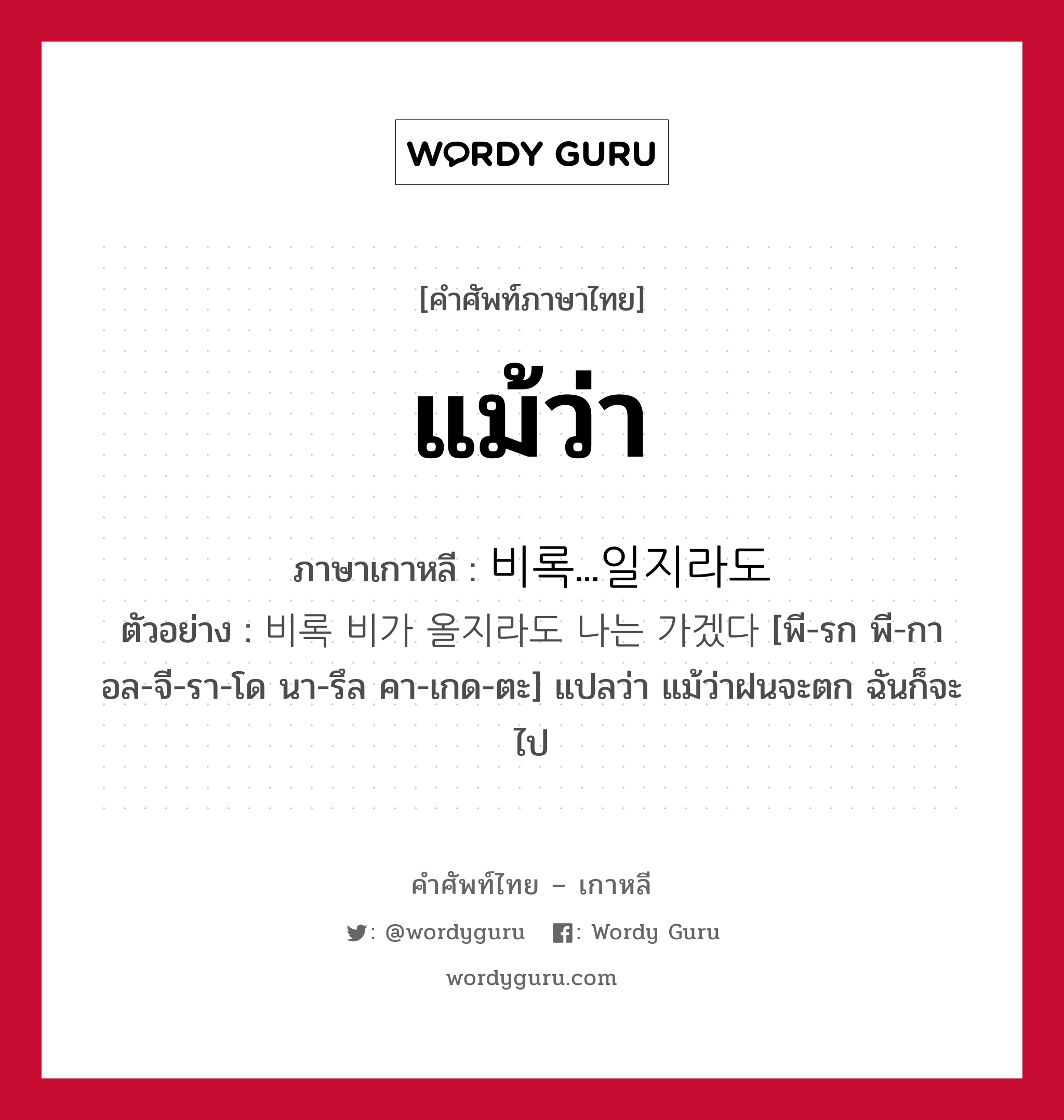 แม้ว่า ภาษาเกาหลีคืออะไร, คำศัพท์ภาษาไทย - เกาหลี แม้ว่า ภาษาเกาหลี 비록...일지라도 ตัวอย่าง 비록 비가 올지라도 나는 가겠다 [พี-รก พี-กา อล-จี-รา-โด นา-รึล คา-เกด-ตะ] แปลว่า แม้ว่าฝนจะตก ฉันก็จะไป