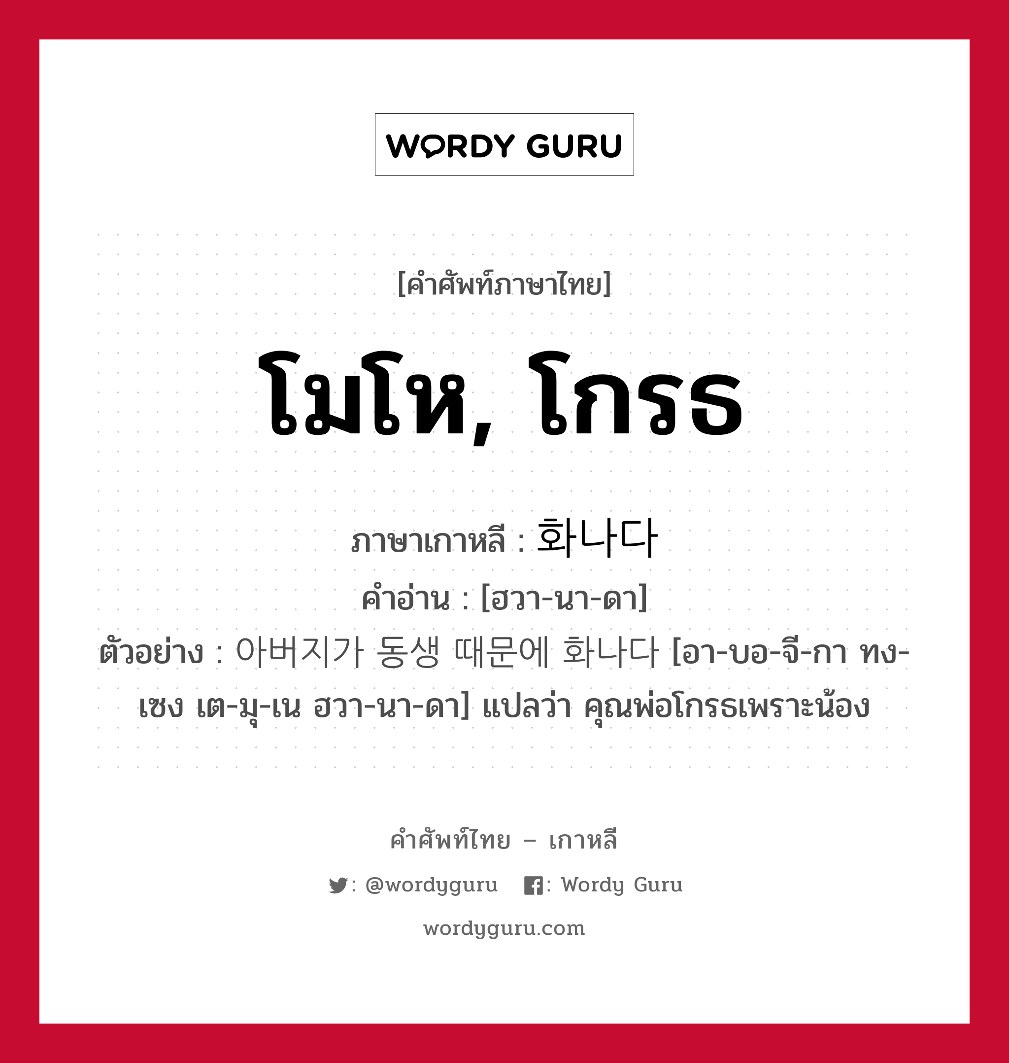 โมโห, โกรธ ภาษาเกาหลีคืออะไร, คำศัพท์ภาษาไทย - เกาหลี โมโห, โกรธ ภาษาเกาหลี 화나다 คำอ่าน [ฮวา-นา-ดา] ตัวอย่าง 아버지가 동생 때문에 화나다 [อา-บอ-จี-กา ทง-เซง เต-มุ-เน ฮวา-นา-ดา] แปลว่า คุณพ่อโกรธเพราะน้อง