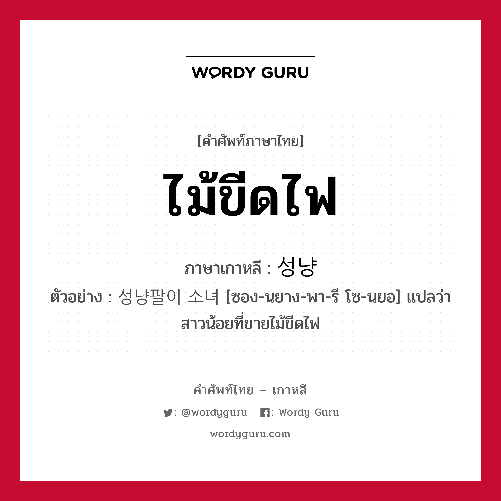 ไม้ขีดไฟ ภาษาเกาหลีคืออะไร, คำศัพท์ภาษาไทย - เกาหลี ไม้ขีดไฟ ภาษาเกาหลี 성냥 ตัวอย่าง 성냥팔이 소녀 [ซอง-นยาง-พา-รี โซ-นยอ] แปลว่า สาวน้อยที่ขายไม้ขีดไฟ