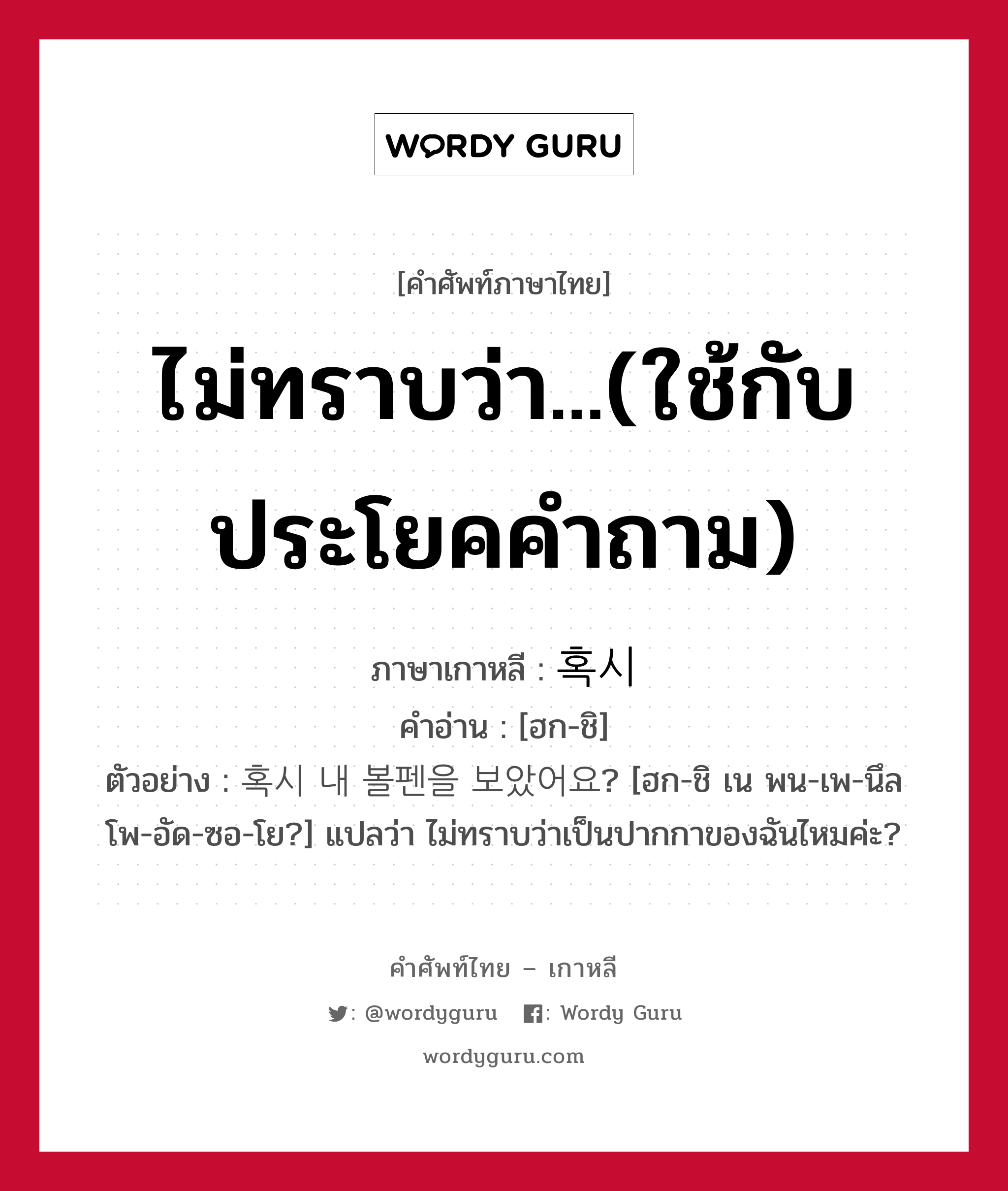 ไม่ทราบว่า...(ใช้กับประโยคคำถาม) ภาษาเกาหลีคืออะไร, คำศัพท์ภาษาไทย - เกาหลี ไม่ทราบว่า...(ใช้กับประโยคคำถาม) ภาษาเกาหลี 혹시 คำอ่าน [ฮก-ชิ] ตัวอย่าง 혹시 내 볼펜을 보았어요? [ฮก-ชิ เน พน-เพ-นึล โพ-อัด-ซอ-โย?] แปลว่า ไม่ทราบว่าเป็นปากกาของฉันไหมค่ะ?