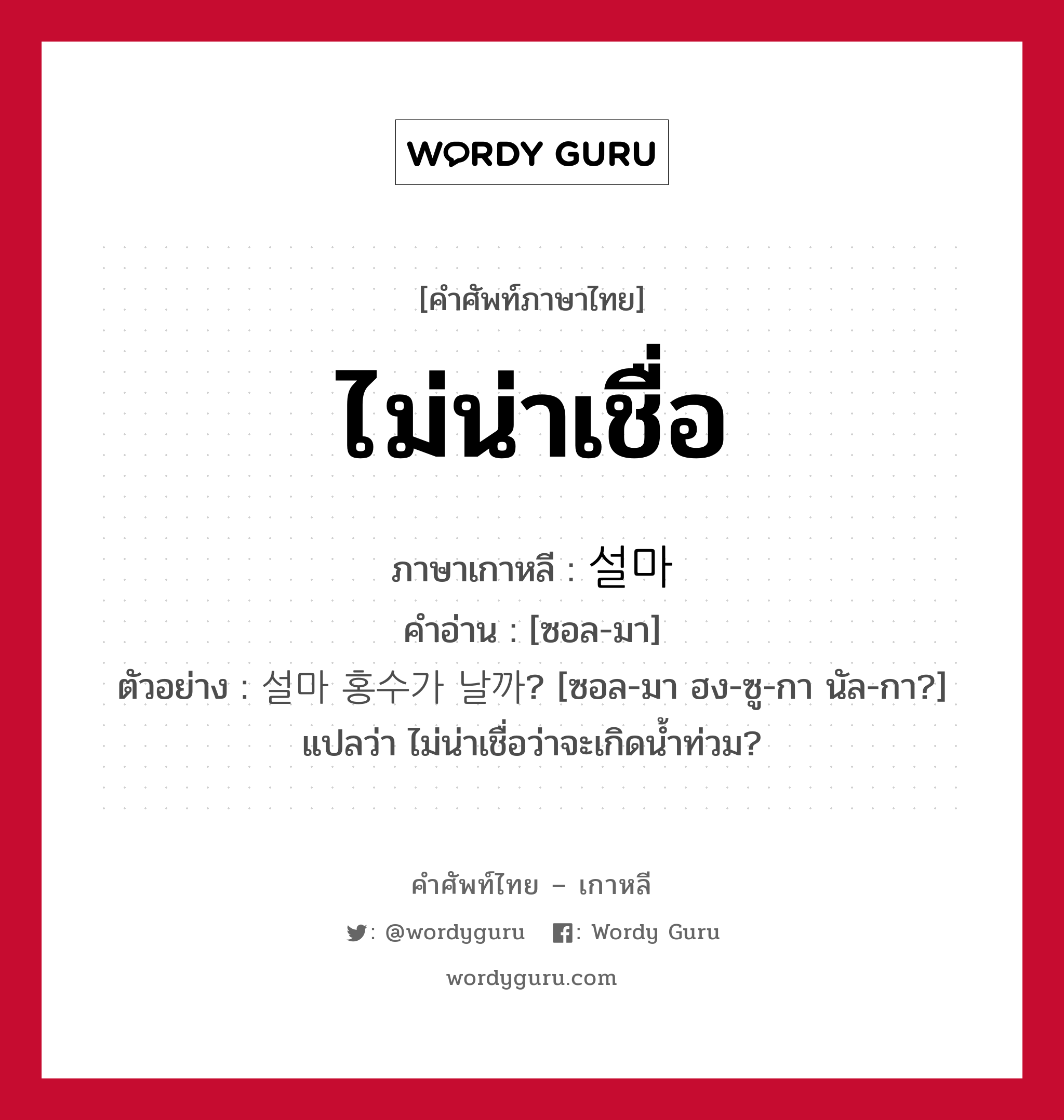 ไม่น่าเชื่อ ภาษาเกาหลีคืออะไร, คำศัพท์ภาษาไทย - เกาหลี ไม่น่าเชื่อ ภาษาเกาหลี 설마 คำอ่าน [ซอล-มา] ตัวอย่าง 설마 홍수가 날까? [ซอล-มา ฮง-ซู-กา นัล-กา?] แปลว่า ไม่น่าเชื่อว่าจะเกิดน้ำท่วม?