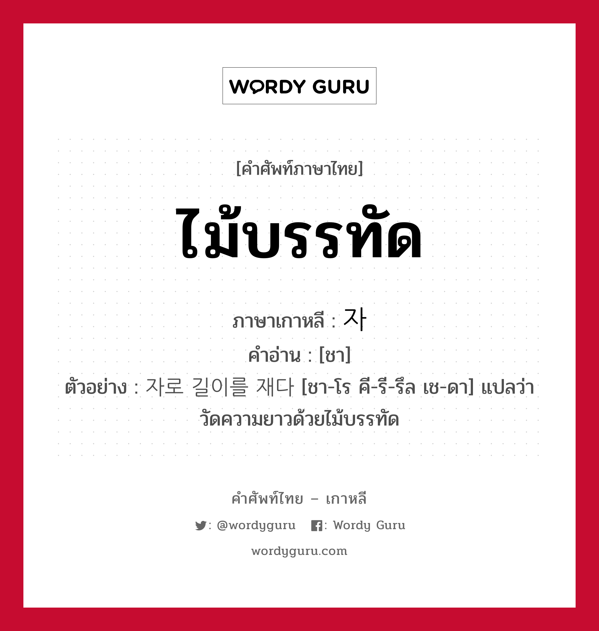 ไม้บรรทัด ภาษาเกาหลีคืออะไร, คำศัพท์ภาษาไทย - เกาหลี ไม้บรรทัด ภาษาเกาหลี 자 คำอ่าน [ชา] ตัวอย่าง 자로 길이를 재다 [ชา-โร คี-รี-รึล เช-ดา] แปลว่า วัดความยาวด้วยไม้บรรทัด