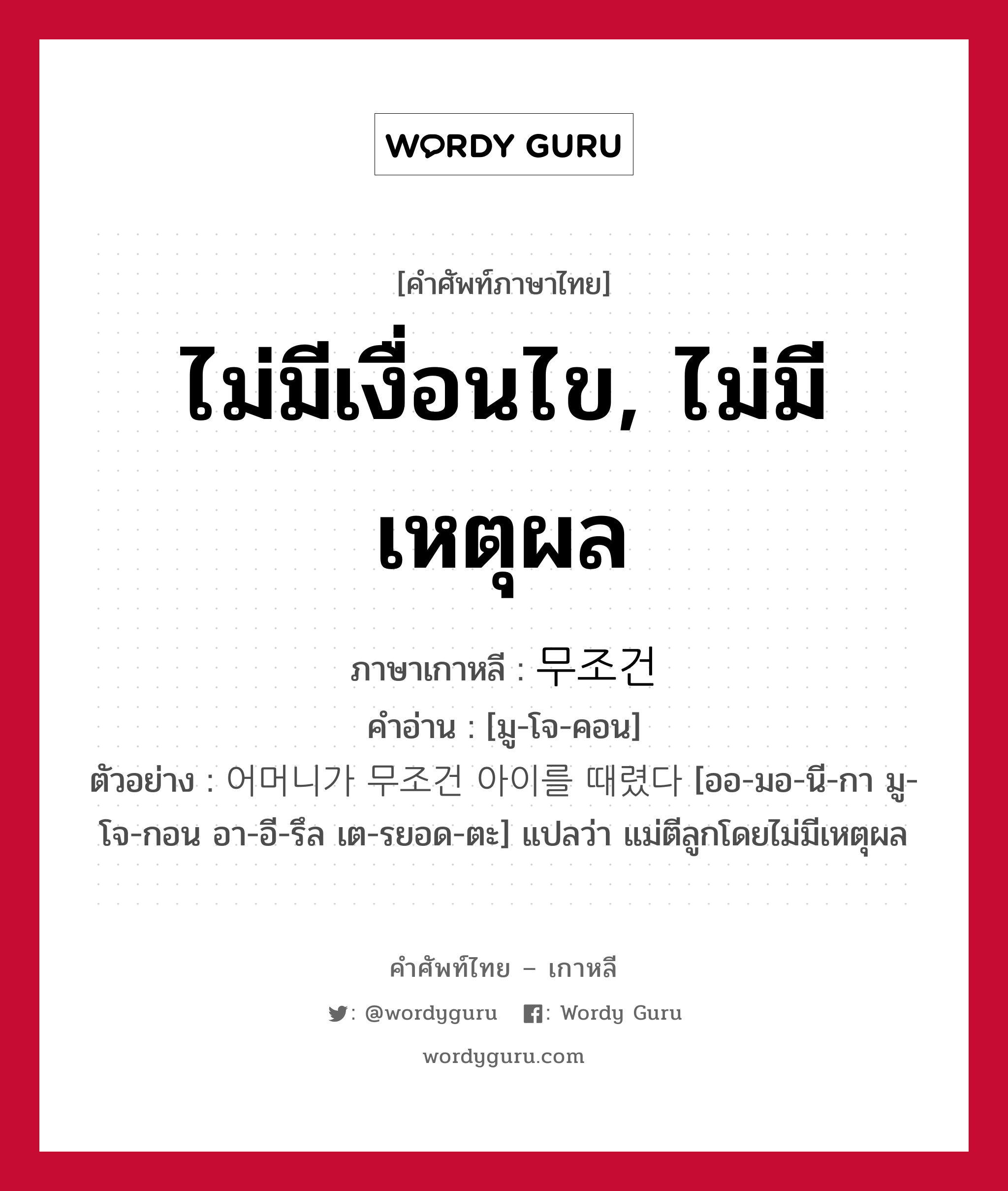 ไม่มีเงื่อนไข, ไม่มีเหตุผล ภาษาเกาหลีคืออะไร, คำศัพท์ภาษาไทย - เกาหลี ไม่มีเงื่อนไข, ไม่มีเหตุผล ภาษาเกาหลี 무조건 คำอ่าน [มู-โจ-คอน] ตัวอย่าง 어머니가 무조건 아이를 때렸다 [ออ-มอ-นี-กา มู-โจ-กอน อา-อี-รึล เต-รยอด-ตะ] แปลว่า แม่ตีลูกโดยไม่มีเหตุผล