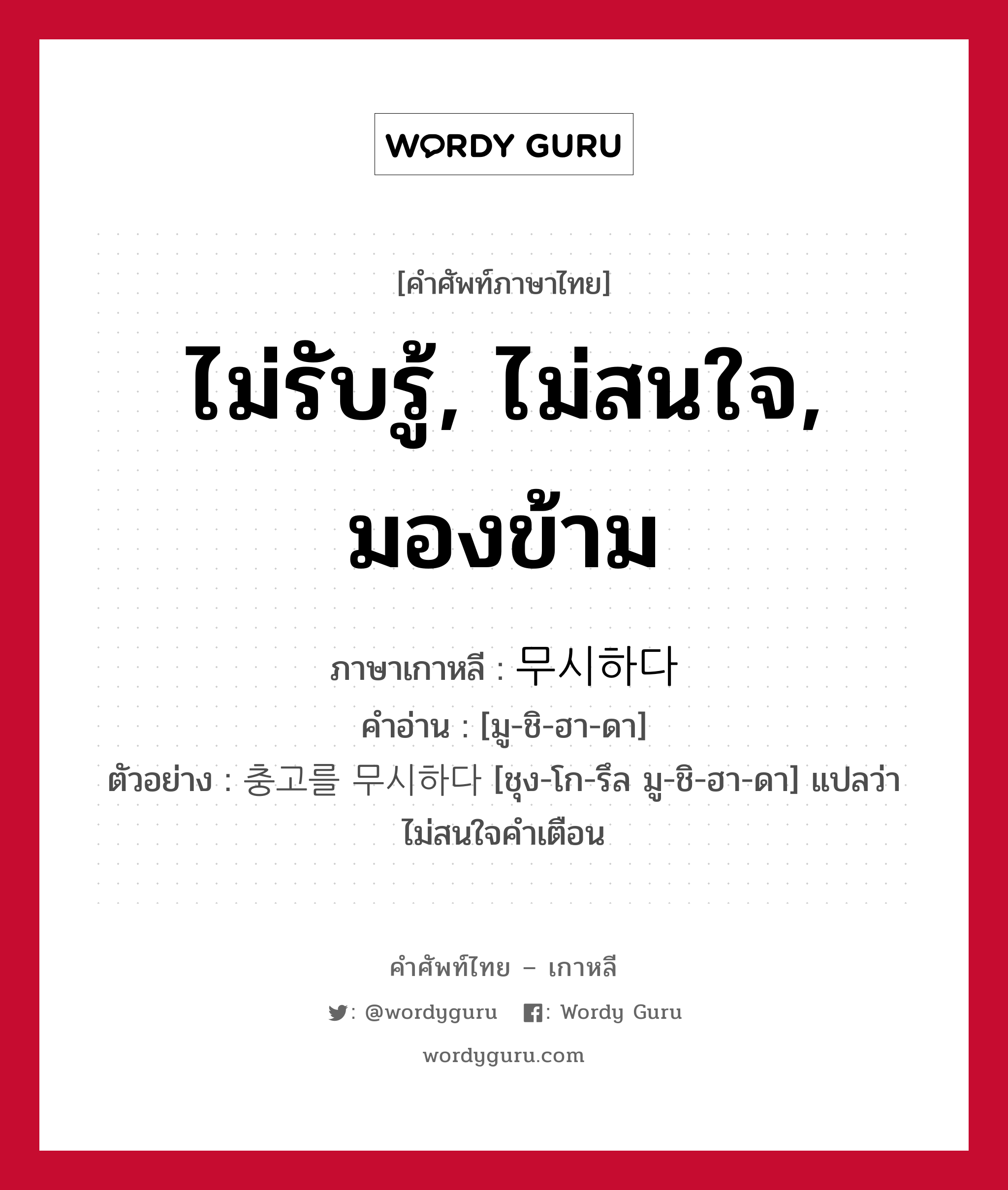 ไม่รับรู้, ไม่สนใจ, มองข้าม ภาษาเกาหลีคืออะไร, คำศัพท์ภาษาไทย - เกาหลี ไม่รับรู้, ไม่สนใจ, มองข้าม ภาษาเกาหลี 무시하다 คำอ่าน [มู-ชิ-ฮา-ดา] ตัวอย่าง 충고를 무시하다 [ชุง-โก-รึล มู-ชิ-ฮา-ดา] แปลว่า ไม่สนใจคำเตือน