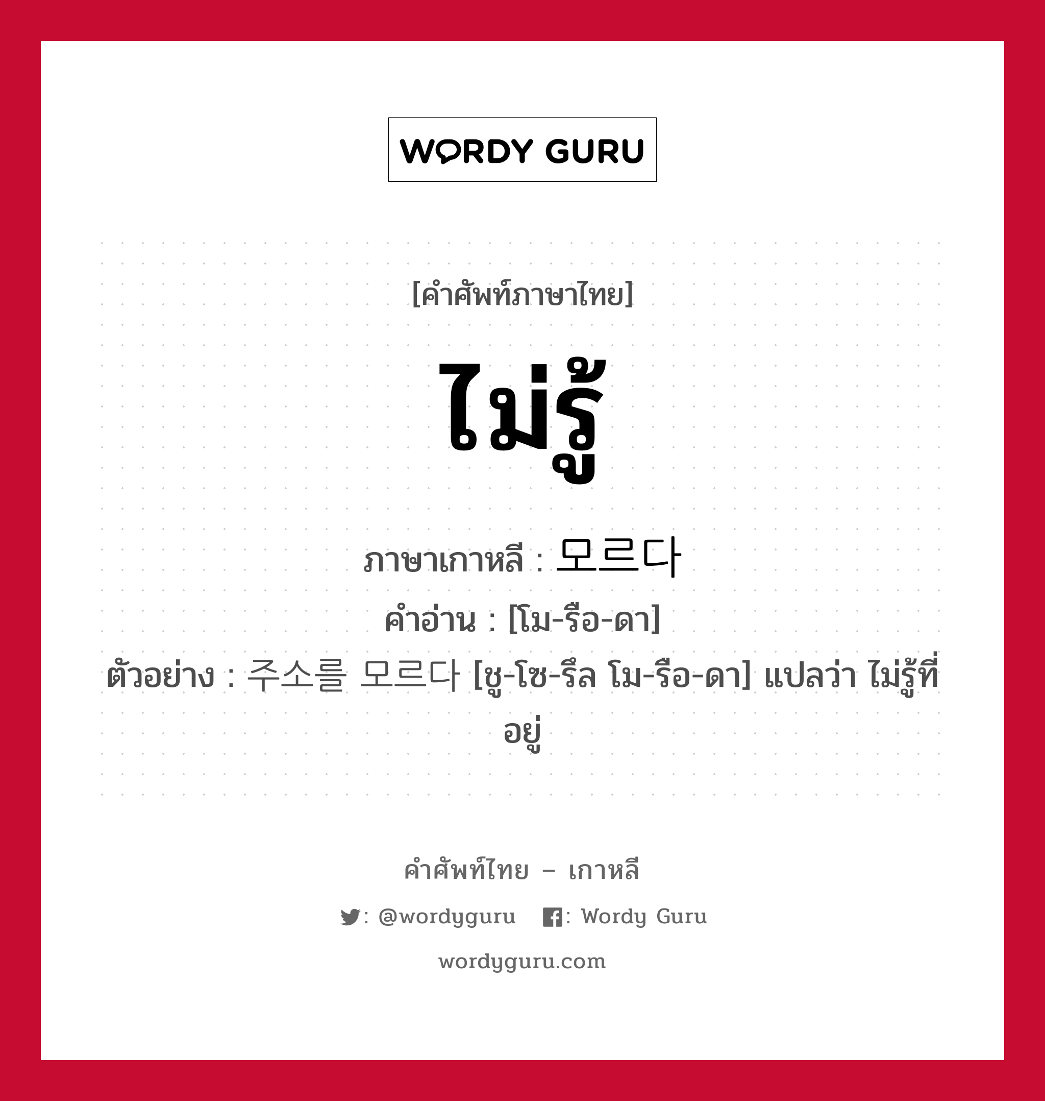 ไม่รู้ ภาษาเกาหลีคืออะไร, คำศัพท์ภาษาไทย - เกาหลี ไม่รู้ ภาษาเกาหลี 모르다 คำอ่าน [โม-รือ-ดา] ตัวอย่าง 주소를 모르다 [ชู-โซ-รึล โม-รือ-ดา] แปลว่า ไม่รู้ที่อยู่