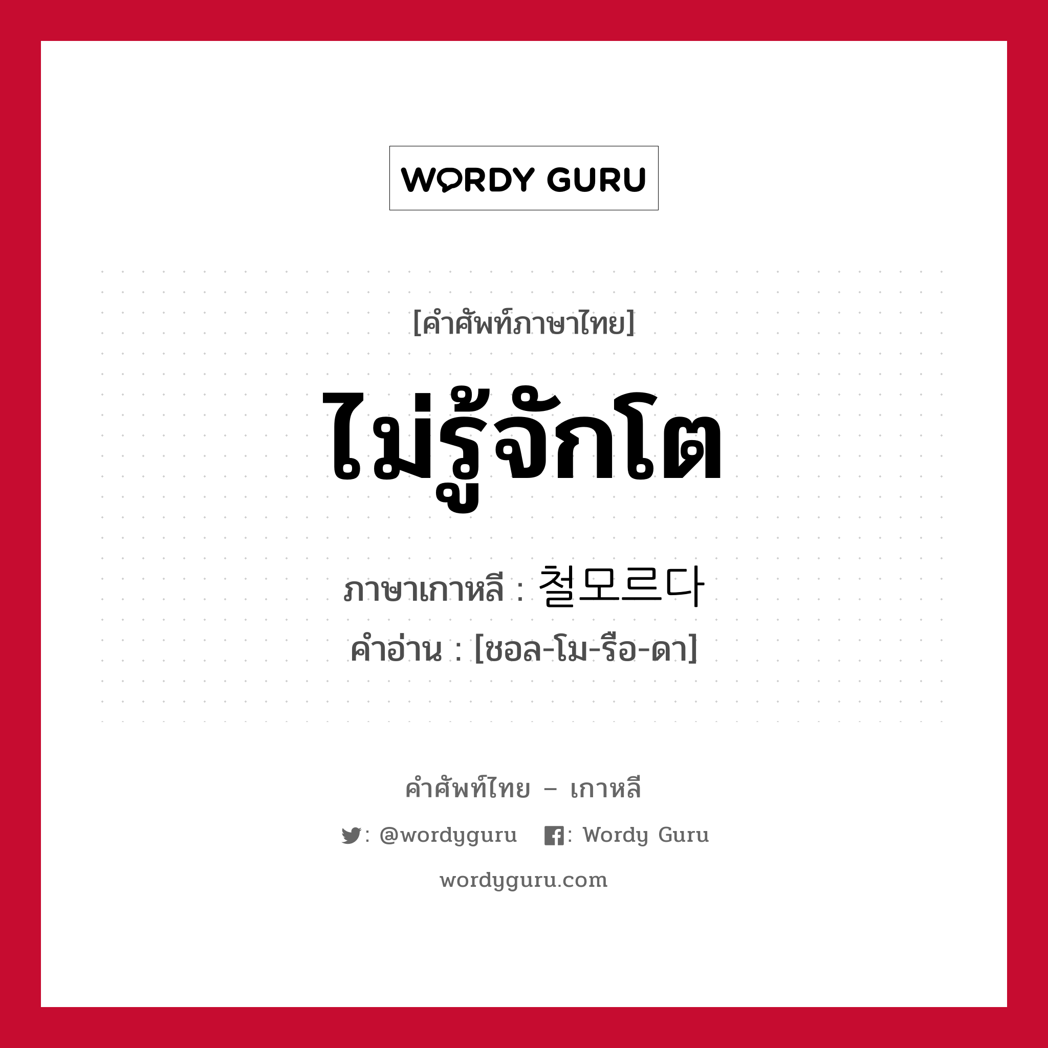 ไม่รู้จักโต ภาษาเกาหลีคืออะไร, คำศัพท์ภาษาไทย - เกาหลี ไม่รู้จักโต ภาษาเกาหลี 철모르다 คำอ่าน [ชอล-โม-รือ-ดา]