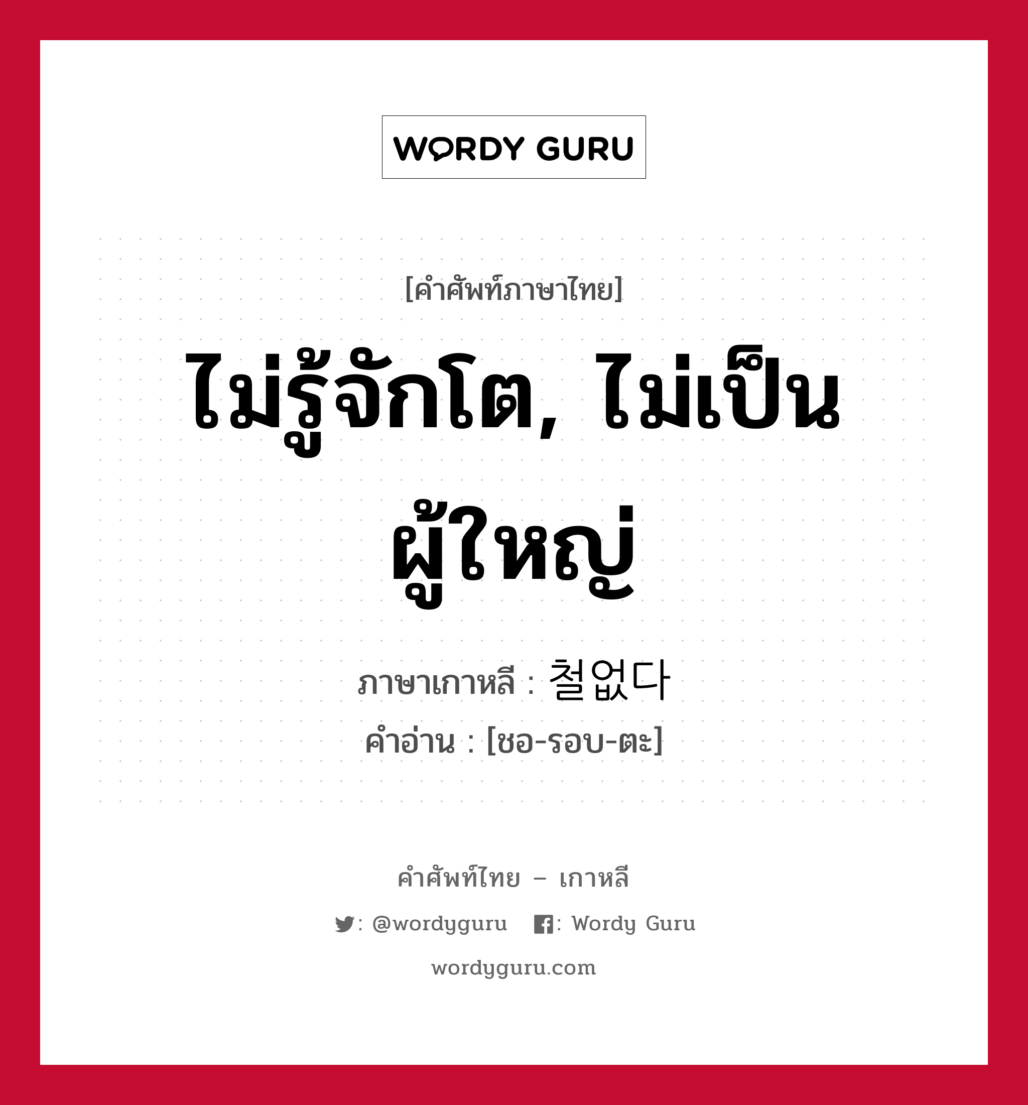 ไม่รู้จักโต, ไม่เป็นผู้ใหญ่ ภาษาเกาหลีคืออะไร, คำศัพท์ภาษาไทย - เกาหลี ไม่รู้จักโต, ไม่เป็นผู้ใหญ่ ภาษาเกาหลี 철없다 คำอ่าน [ชอ-รอบ-ตะ]