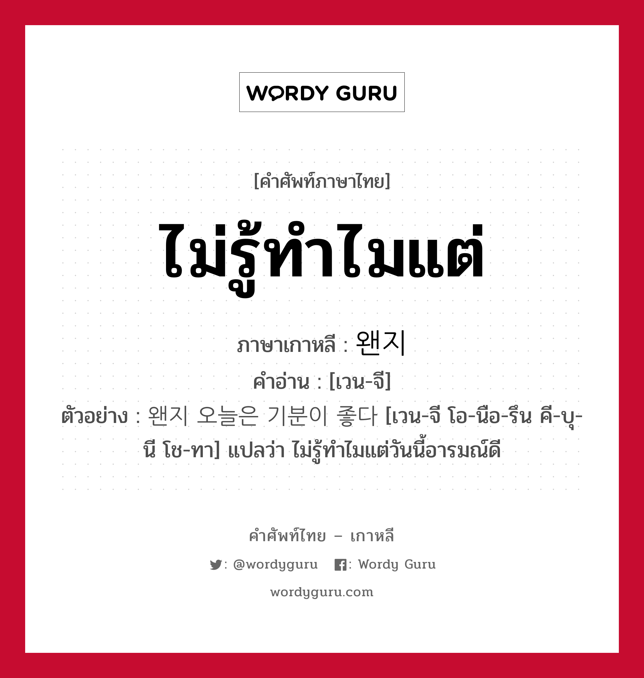 ไม่รู้ทำไมแต่ ภาษาเกาหลีคืออะไร, คำศัพท์ภาษาไทย - เกาหลี ไม่รู้ทำไมแต่ ภาษาเกาหลี 왠지 คำอ่าน [เวน-จี] ตัวอย่าง 왠지 오늘은 기분이 좋다 [เวน-จี โอ-นือ-รึน คี-บุ-นี โช-ทา] แปลว่า ไม่รู้ทำไมแต่วันนี้อารมณ์ดี