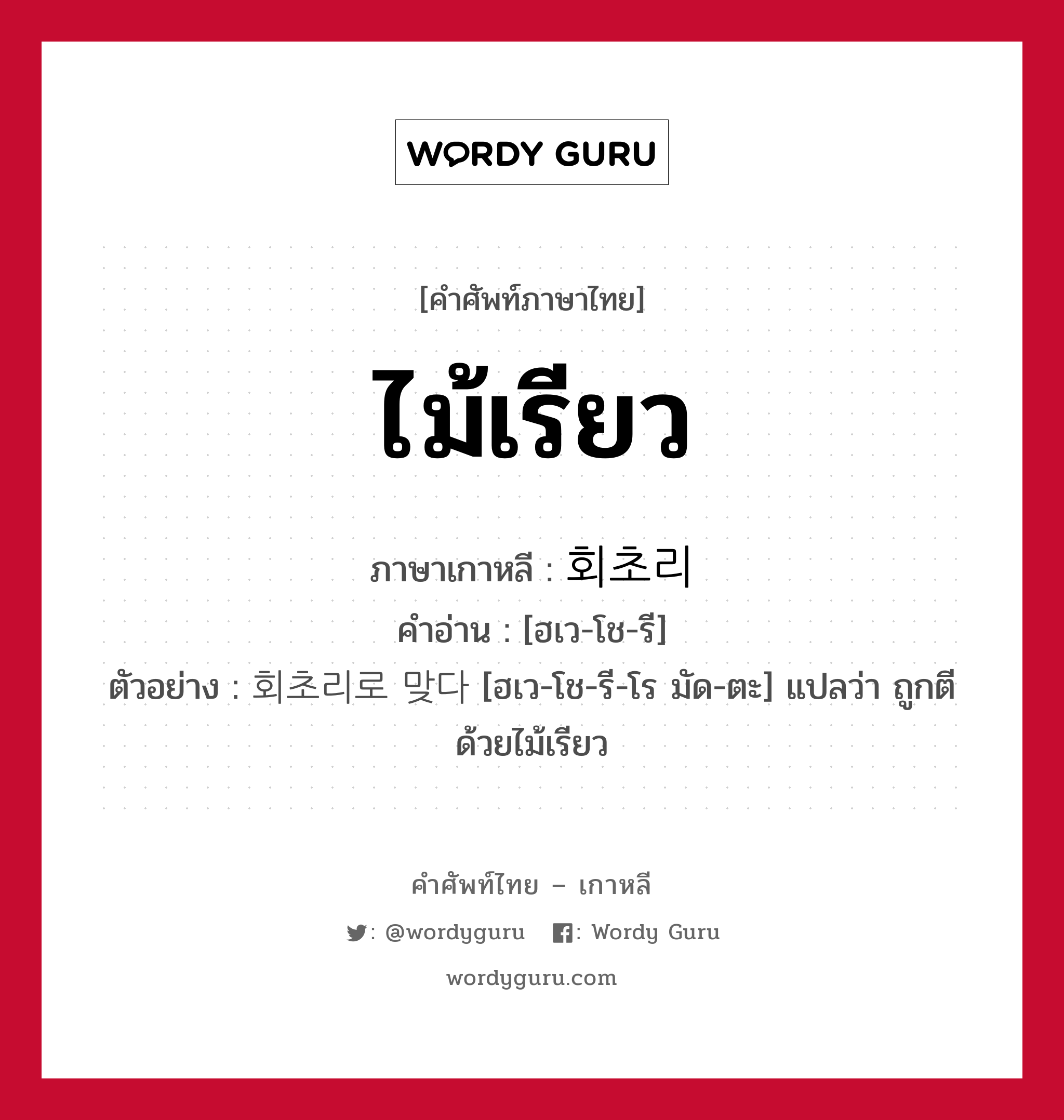 ไม้เรียว ภาษาเกาหลีคืออะไร, คำศัพท์ภาษาไทย - เกาหลี ไม้เรียว ภาษาเกาหลี 회초리 คำอ่าน [ฮเว-โช-รี] ตัวอย่าง 회초리로 맞다 [ฮเว-โช-รี-โร มัด-ตะ] แปลว่า ถูกตีด้วยไม้เรียว