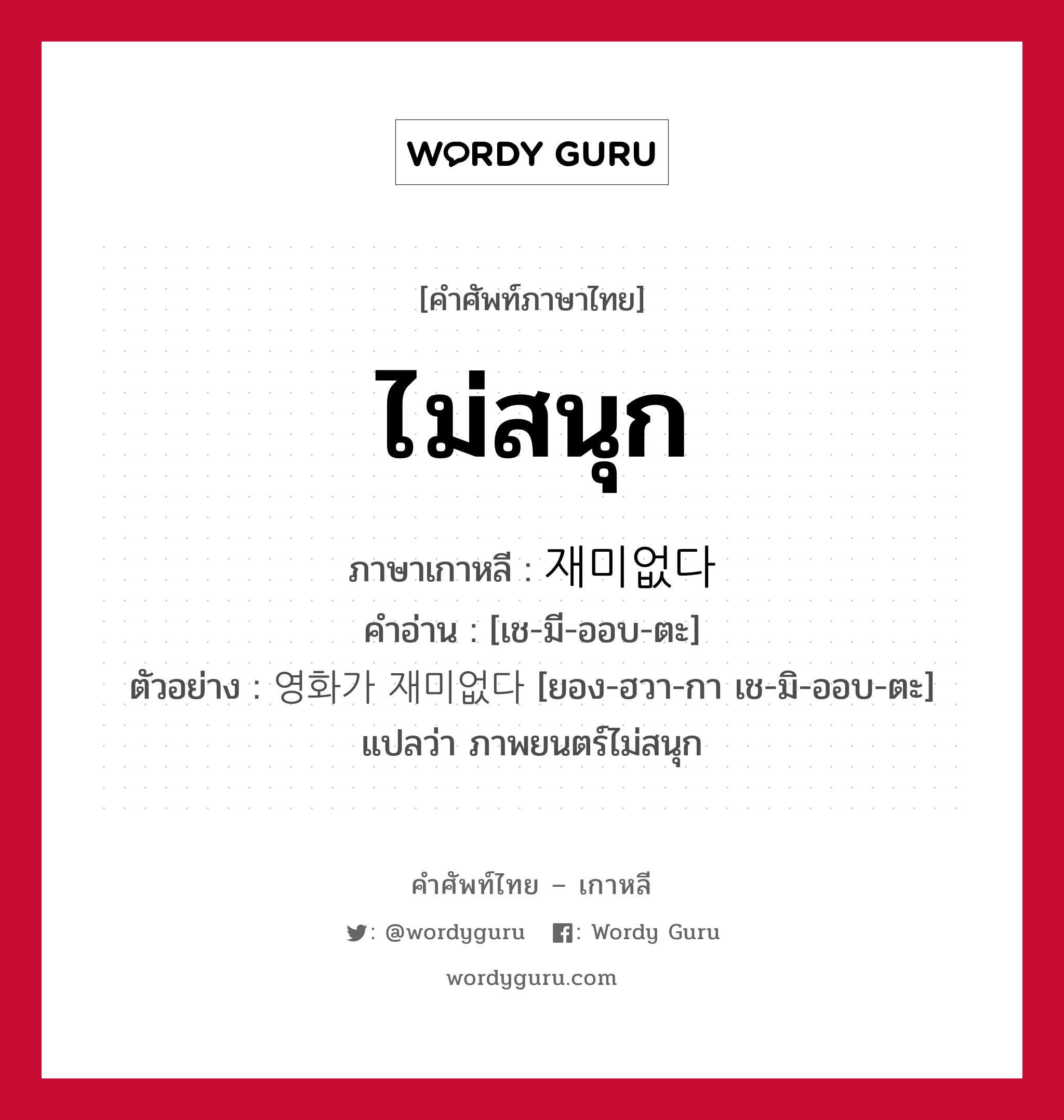 ไม่สนุก ภาษาเกาหลีคืออะไร, คำศัพท์ภาษาไทย - เกาหลี ไม่สนุก ภาษาเกาหลี 재미없다 คำอ่าน [เช-มี-ออบ-ตะ] ตัวอย่าง 영화가 재미없다 [ยอง-ฮวา-กา เช-มิ-ออบ-ตะ] แปลว่า ภาพยนตร์ไม่สนุก