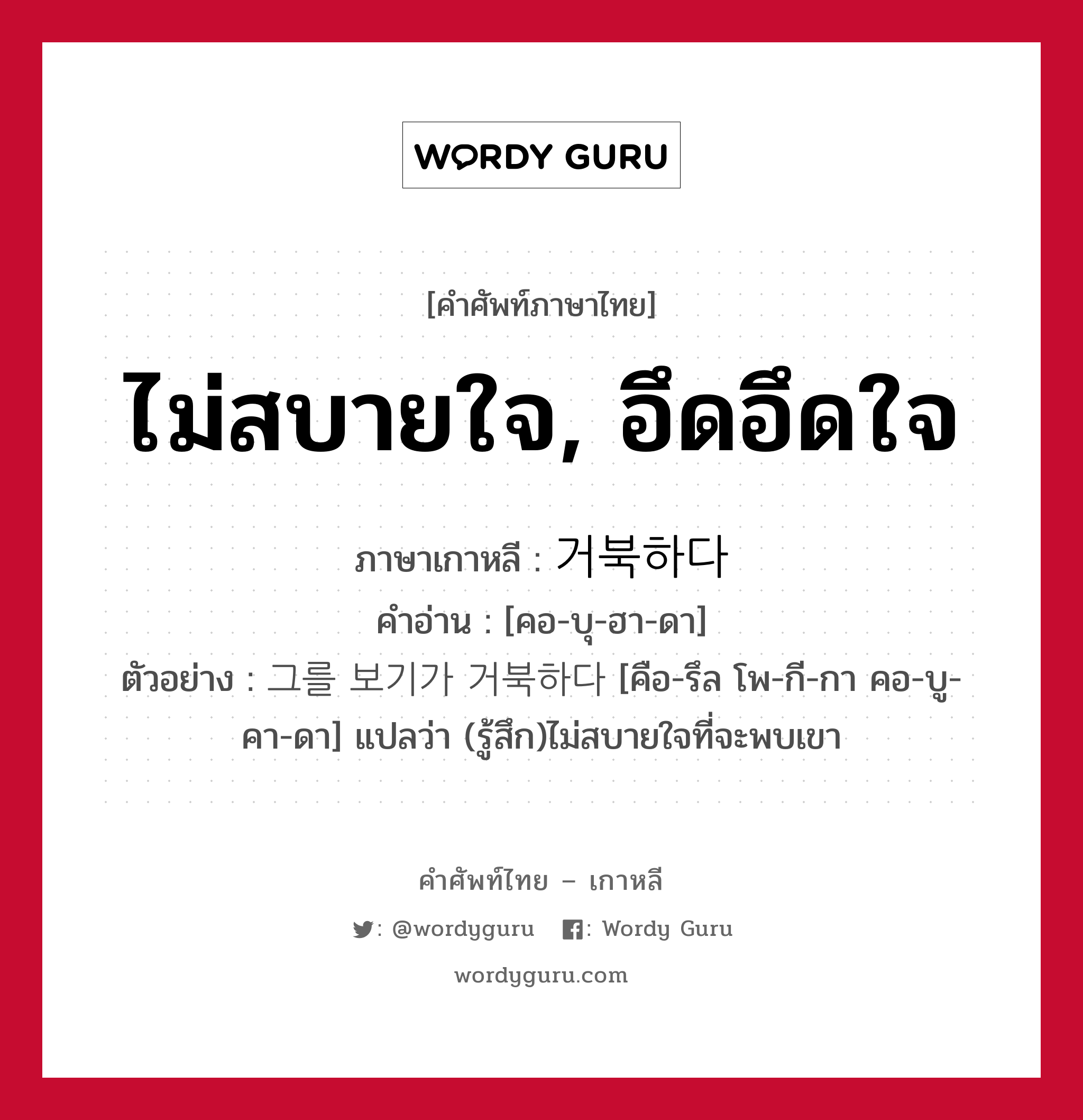 ไม่สบายใจ, อึดอึดใจ ภาษาเกาหลีคืออะไร, คำศัพท์ภาษาไทย - เกาหลี ไม่สบายใจ, อึดอึดใจ ภาษาเกาหลี 거북하다 คำอ่าน [คอ-บุ-ฮา-ดา] ตัวอย่าง 그를 보기가 거북하다 [คือ-รึล โพ-กี-กา คอ-บู-คา-ดา] แปลว่า (รู้สึก)ไม่สบายใจที่จะพบเขา