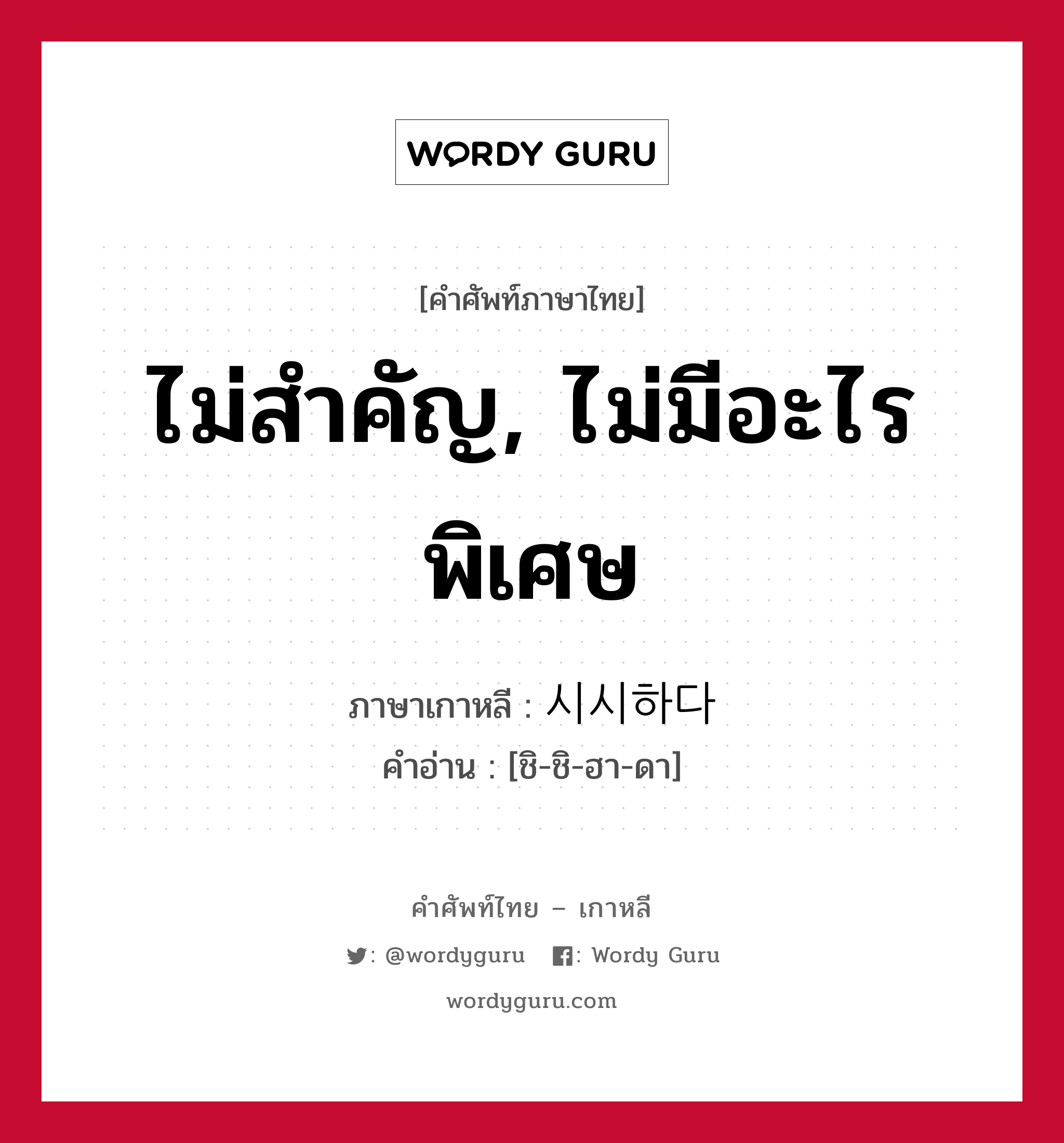 ไม่สำคัญ, ไม่มีอะไรพิเศษ ภาษาเกาหลีคืออะไร, คำศัพท์ภาษาไทย - เกาหลี ไม่สำคัญ, ไม่มีอะไรพิเศษ ภาษาเกาหลี 시시하다 คำอ่าน [ชิ-ชิ-ฮา-ดา]