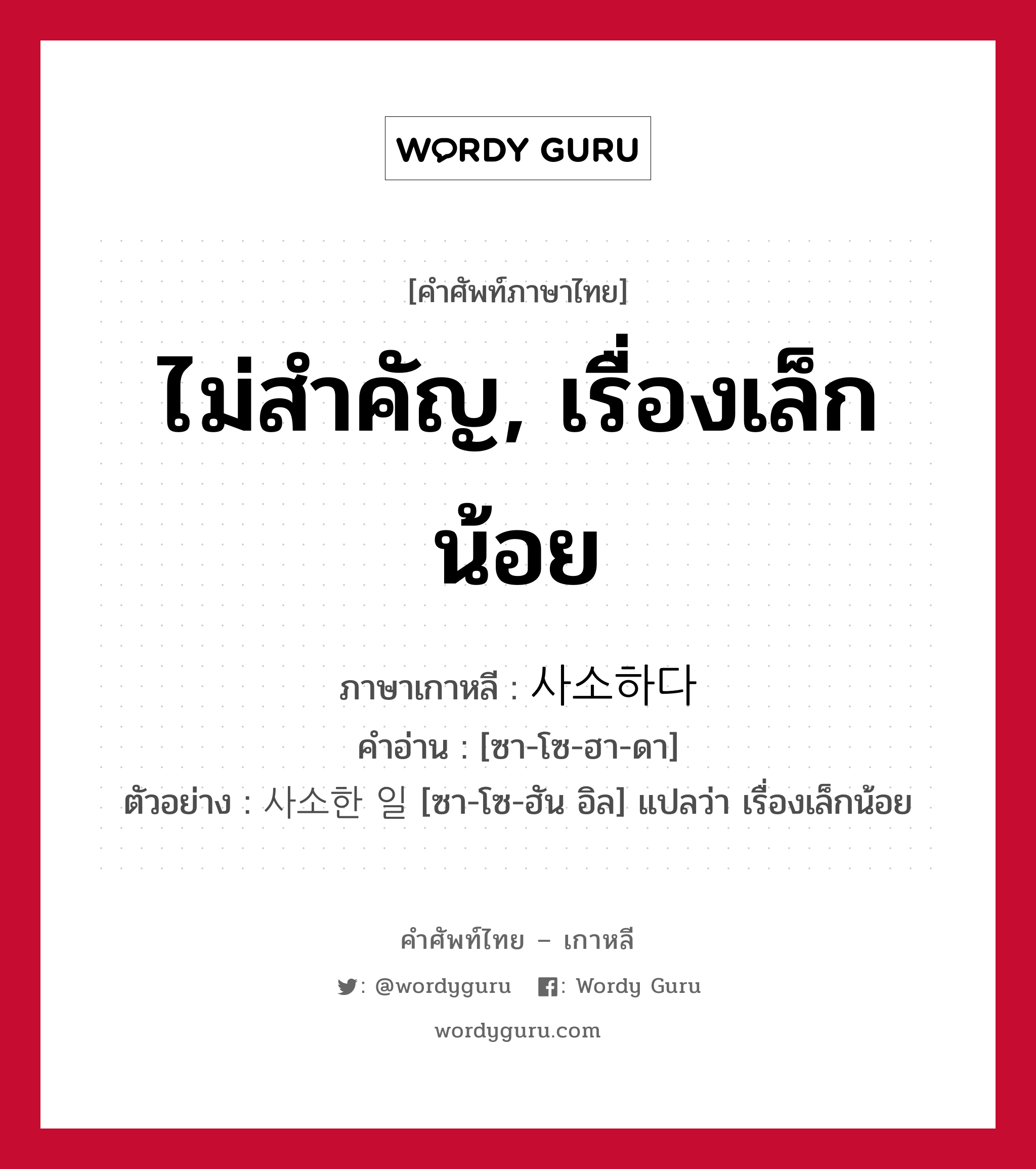 ไม่สำคัญ, เรื่องเล็กน้อย ภาษาเกาหลีคืออะไร, คำศัพท์ภาษาไทย - เกาหลี ไม่สำคัญ, เรื่องเล็กน้อย ภาษาเกาหลี 사소하다 คำอ่าน [ซา-โซ-ฮา-ดา] ตัวอย่าง 사소한 일 [ซา-โซ-ฮัน อิล] แปลว่า เรื่องเล็กน้อย