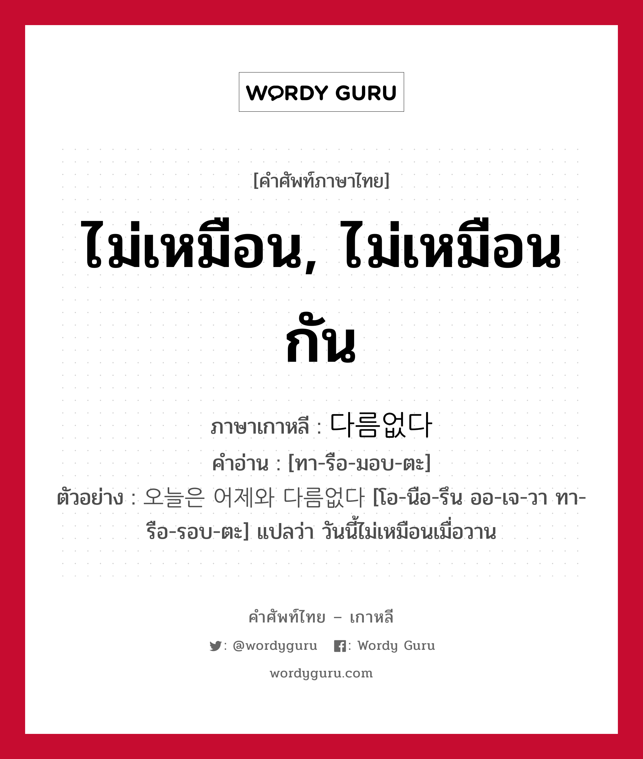 ไม่เหมือน, ไม่เหมือนกัน ภาษาเกาหลีคืออะไร, คำศัพท์ภาษาไทย - เกาหลี ไม่เหมือน, ไม่เหมือนกัน ภาษาเกาหลี 다름없다 คำอ่าน [ทา-รือ-มอบ-ตะ] ตัวอย่าง 오늘은 어제와 다름없다 [โอ-นือ-รึน ออ-เจ-วา ทา-รือ-รอบ-ตะ] แปลว่า วันนี้ไม่เหมือนเมื่อวาน