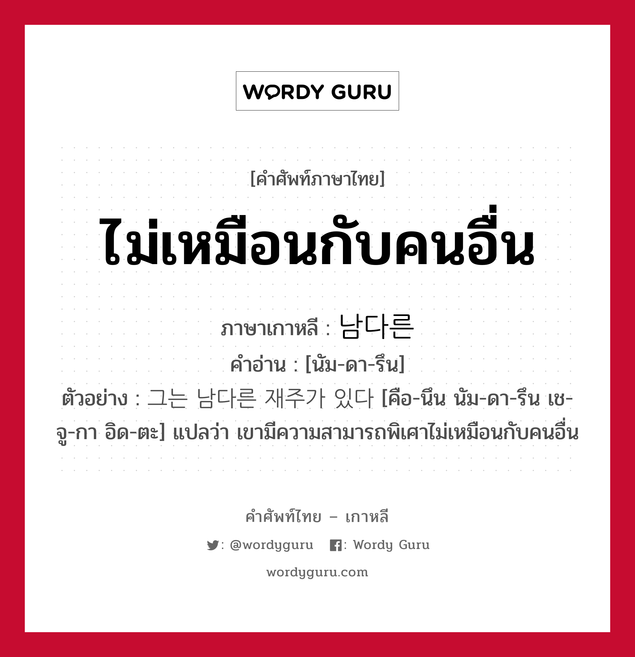 ไม่เหมือนกับคนอื่น ภาษาเกาหลีคืออะไร, คำศัพท์ภาษาไทย - เกาหลี ไม่เหมือนกับคนอื่น ภาษาเกาหลี 남다른 คำอ่าน [นัม-ดา-รึน] ตัวอย่าง 그는 남다른 재주가 있다 [คือ-นึน นัม-ดา-รึน เช-จู-กา อิด-ตะ] แปลว่า เขามีความสามารถพิเศาไม่เหมือนกับคนอื่น