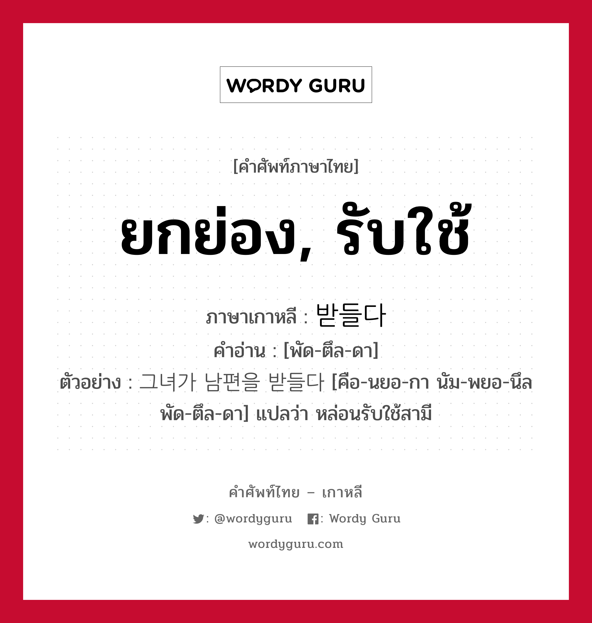 ยกย่อง, รับใช้ ภาษาเกาหลีคืออะไร, คำศัพท์ภาษาไทย - เกาหลี ยกย่อง, รับใช้ ภาษาเกาหลี 받들다 คำอ่าน [พัด-ตึล-ดา] ตัวอย่าง 그녀가 남편을 받들다 [คือ-นยอ-กา นัม-พยอ-นึล พัด-ตึล-ดา] แปลว่า หล่อนรับใช้สามี