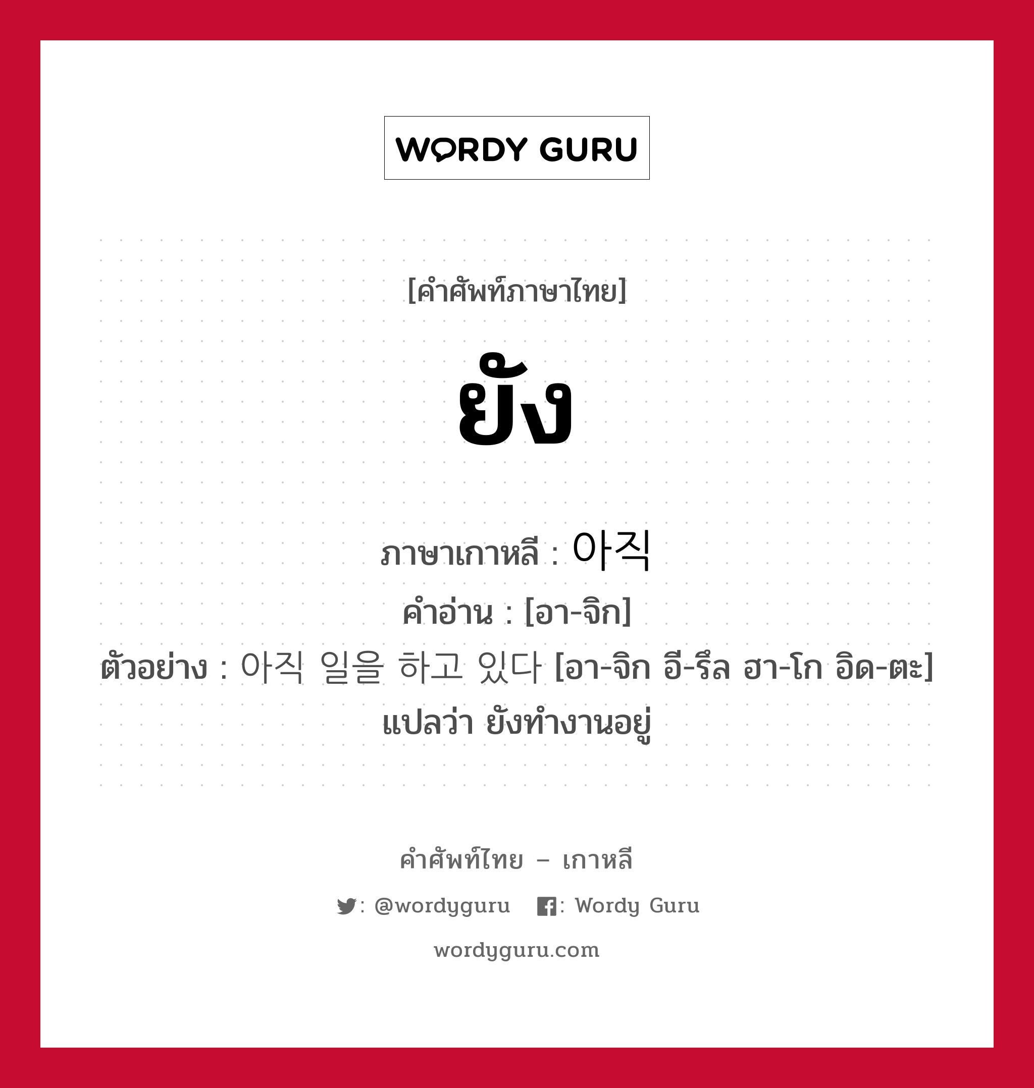 ยัง ภาษาเกาหลีคืออะไร, คำศัพท์ภาษาไทย - เกาหลี ยัง ภาษาเกาหลี 아직 คำอ่าน [อา-จิก] ตัวอย่าง 아직 일을 하고 있다 [อา-จิก อี-รึล ฮา-โก อิด-ตะ] แปลว่า ยังทำงานอยู่