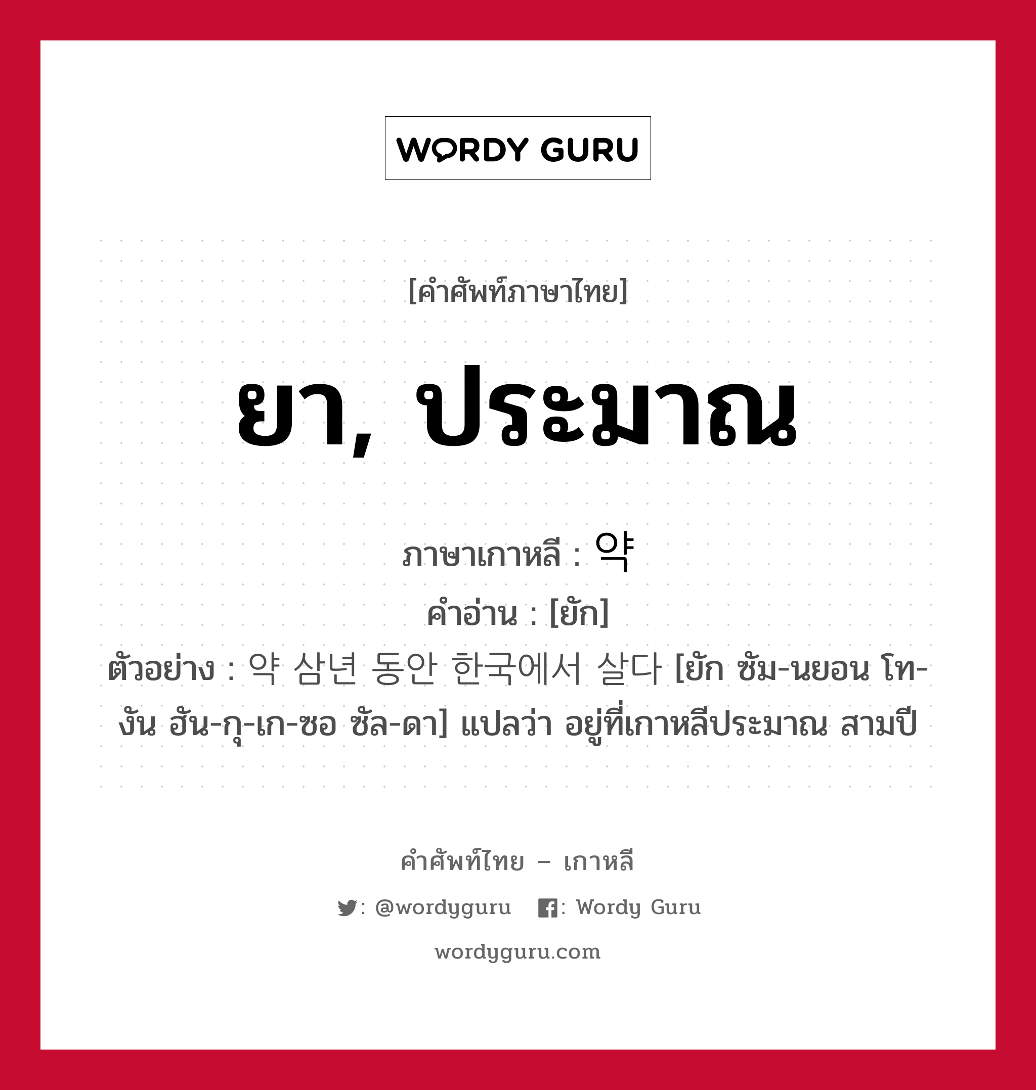 ยา, ประมาณ ภาษาเกาหลีคืออะไร, คำศัพท์ภาษาไทย - เกาหลี ยา, ประมาณ ภาษาเกาหลี 약 คำอ่าน [ยัก] ตัวอย่าง 약 삼년 동안 한국에서 살다 [ยัก ซัม-นยอน โท-งัน ฮัน-กุ-เก-ซอ ซัล-ดา] แปลว่า อยู่ที่เกาหลีประมาณ สามปี