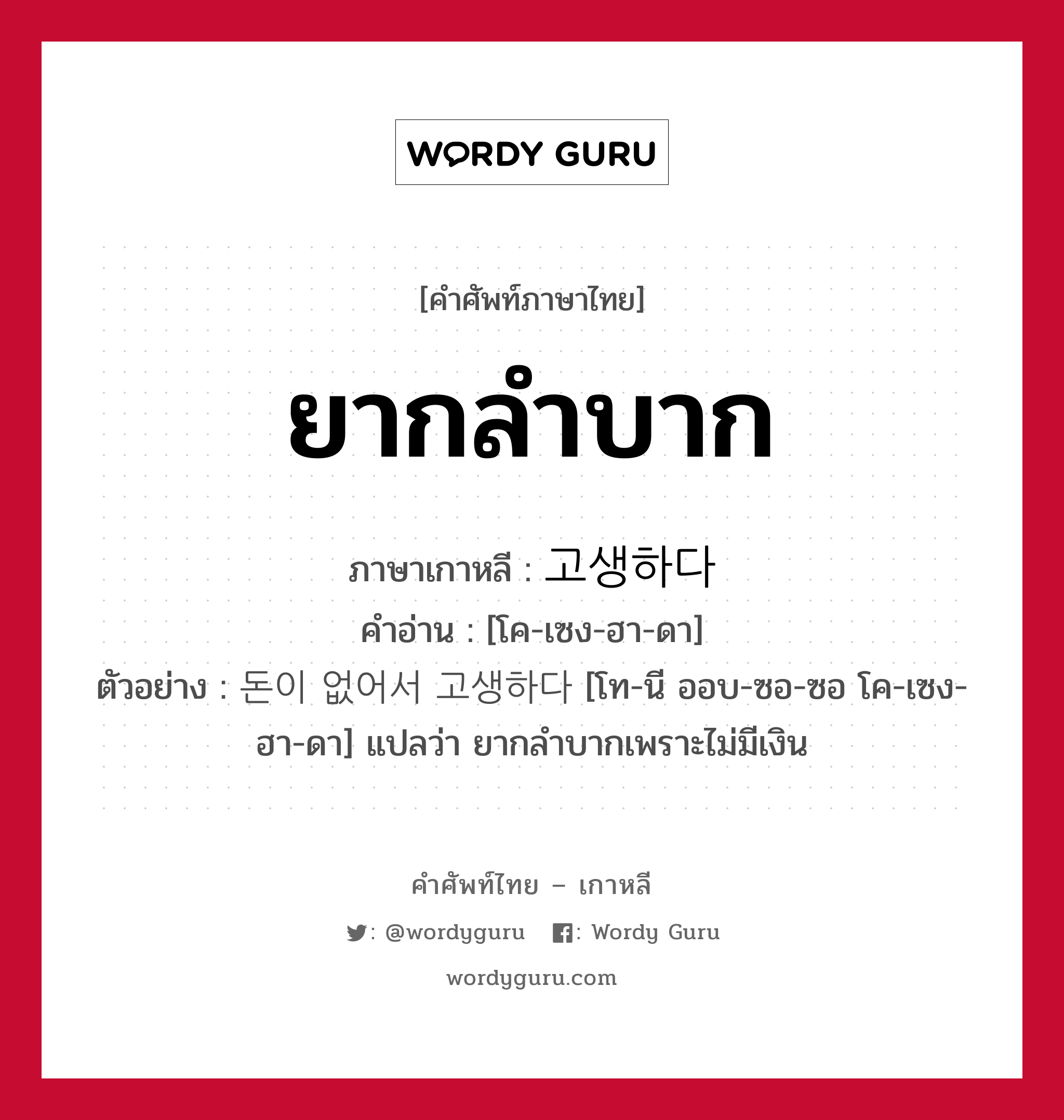 ยากลำบาก ภาษาเกาหลีคืออะไร, คำศัพท์ภาษาไทย - เกาหลี ยากลำบาก ภาษาเกาหลี 고생하다 คำอ่าน [โค-เซง-ฮา-ดา] ตัวอย่าง 돈이 없어서 고생하다 [โท-นี ออบ-ซอ-ซอ โค-เซง-ฮา-ดา] แปลว่า ยากลำบากเพราะไม่มีเงิน