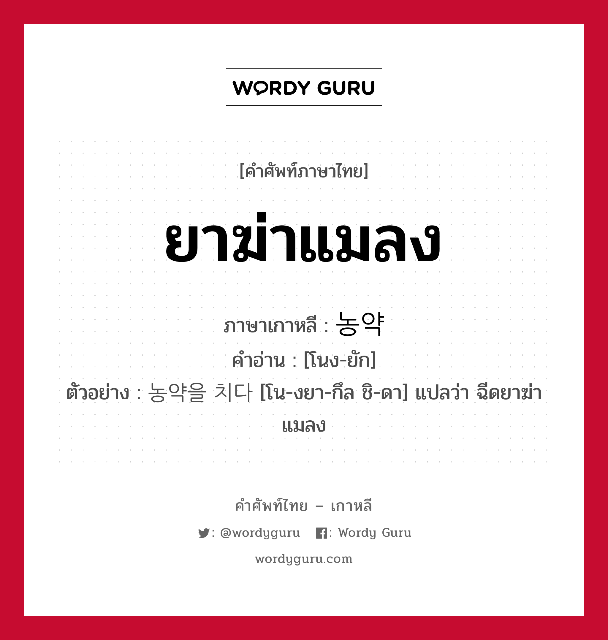 ยาฆ่าแมลง ภาษาเกาหลีคืออะไร, คำศัพท์ภาษาไทย - เกาหลี ยาฆ่าแมลง ภาษาเกาหลี 농약 คำอ่าน [โนง-ยัก] ตัวอย่าง 농약을 치다 [โน-งยา-กึล ชิ-ดา] แปลว่า ฉีดยาฆ่าแมลง