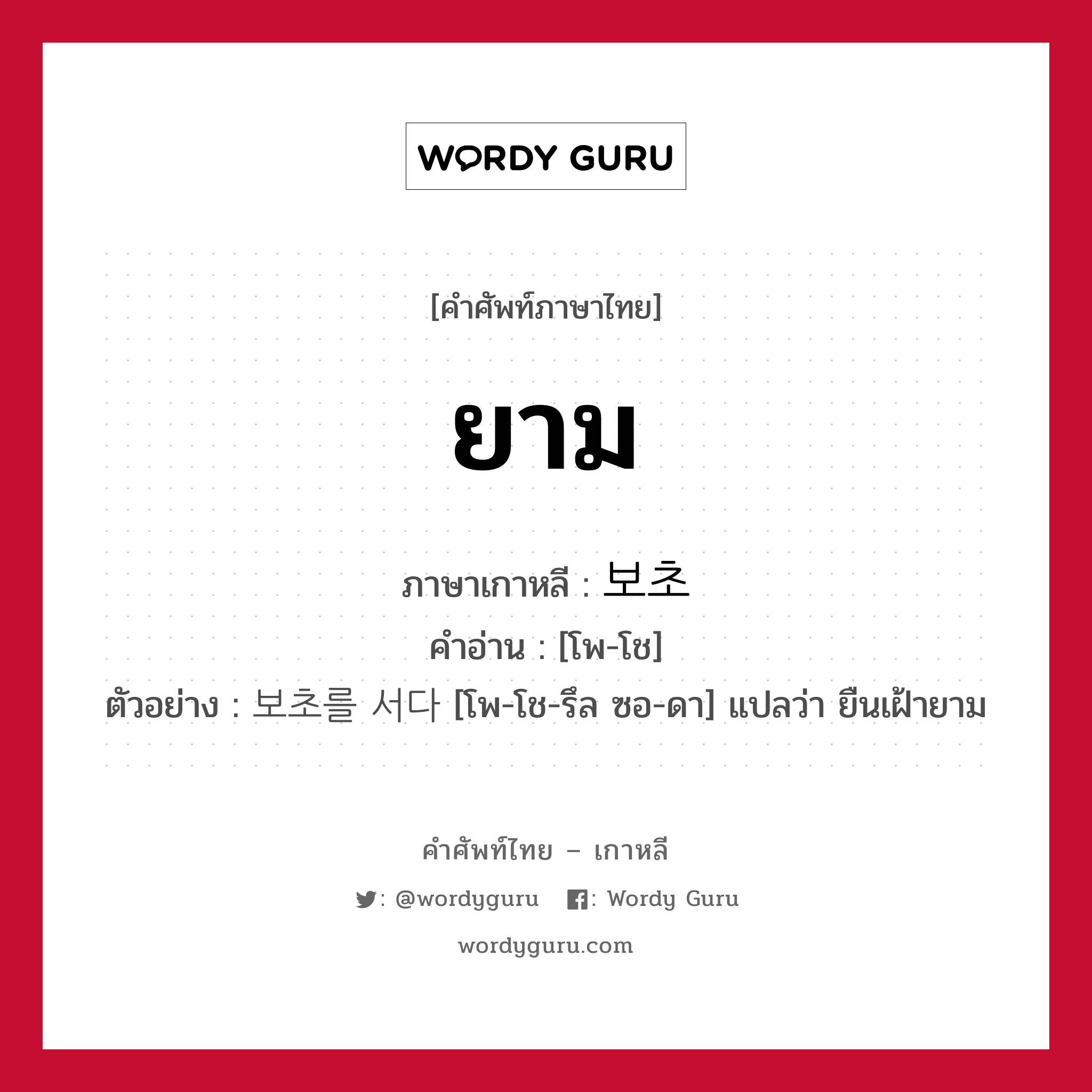 ยาม ภาษาเกาหลีคืออะไร, คำศัพท์ภาษาไทย - เกาหลี ยาม ภาษาเกาหลี 보초 คำอ่าน [โพ-โช] ตัวอย่าง 보초를 서다 [โพ-โช-รึล ซอ-ดา] แปลว่า ยืนเฝ้ายาม