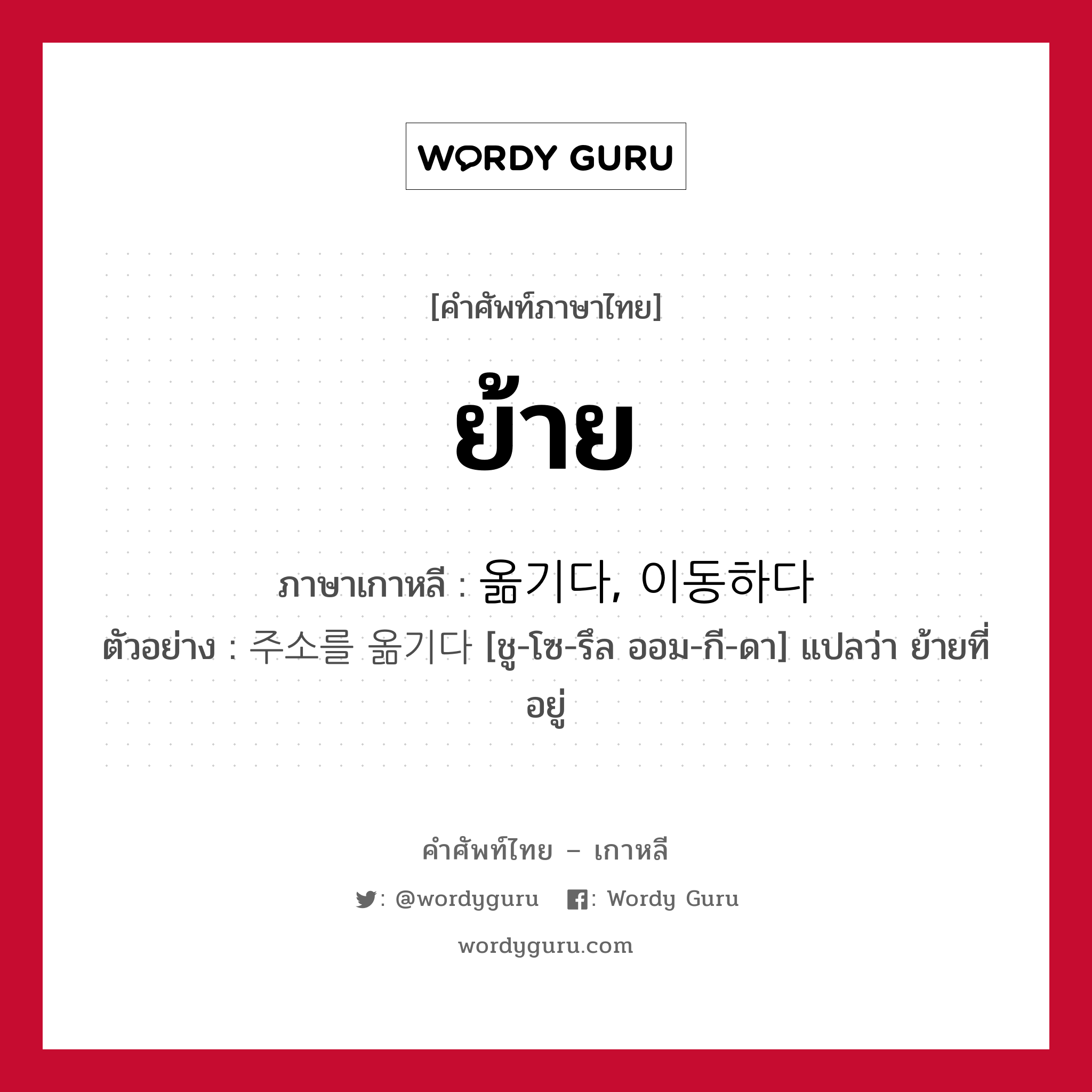 ย้าย ภาษาเกาหลีคืออะไร, คำศัพท์ภาษาไทย - เกาหลี ย้าย ภาษาเกาหลี 옮기다, 이동하다 ตัวอย่าง 주소를 옮기다 [ชู-โซ-รึล ออม-กี-ดา] แปลว่า ย้ายที่อยู่