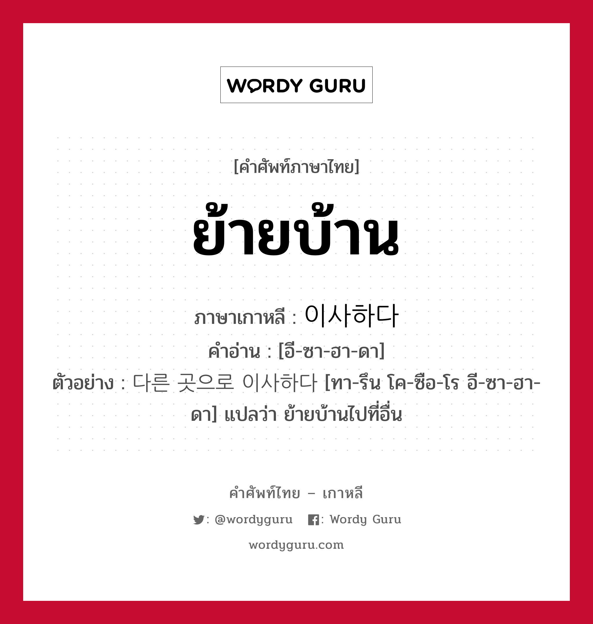 ย้ายบ้าน ภาษาเกาหลีคืออะไร, คำศัพท์ภาษาไทย - เกาหลี ย้ายบ้าน ภาษาเกาหลี 이사하다 คำอ่าน [อี-ซา-ฮา-ดา] ตัวอย่าง 다른 곳으로 이사하다 [ทา-รึน โค-ซือ-โร อี-ซา-ฮา-ดา] แปลว่า ย้ายบ้านไปที่อื่น