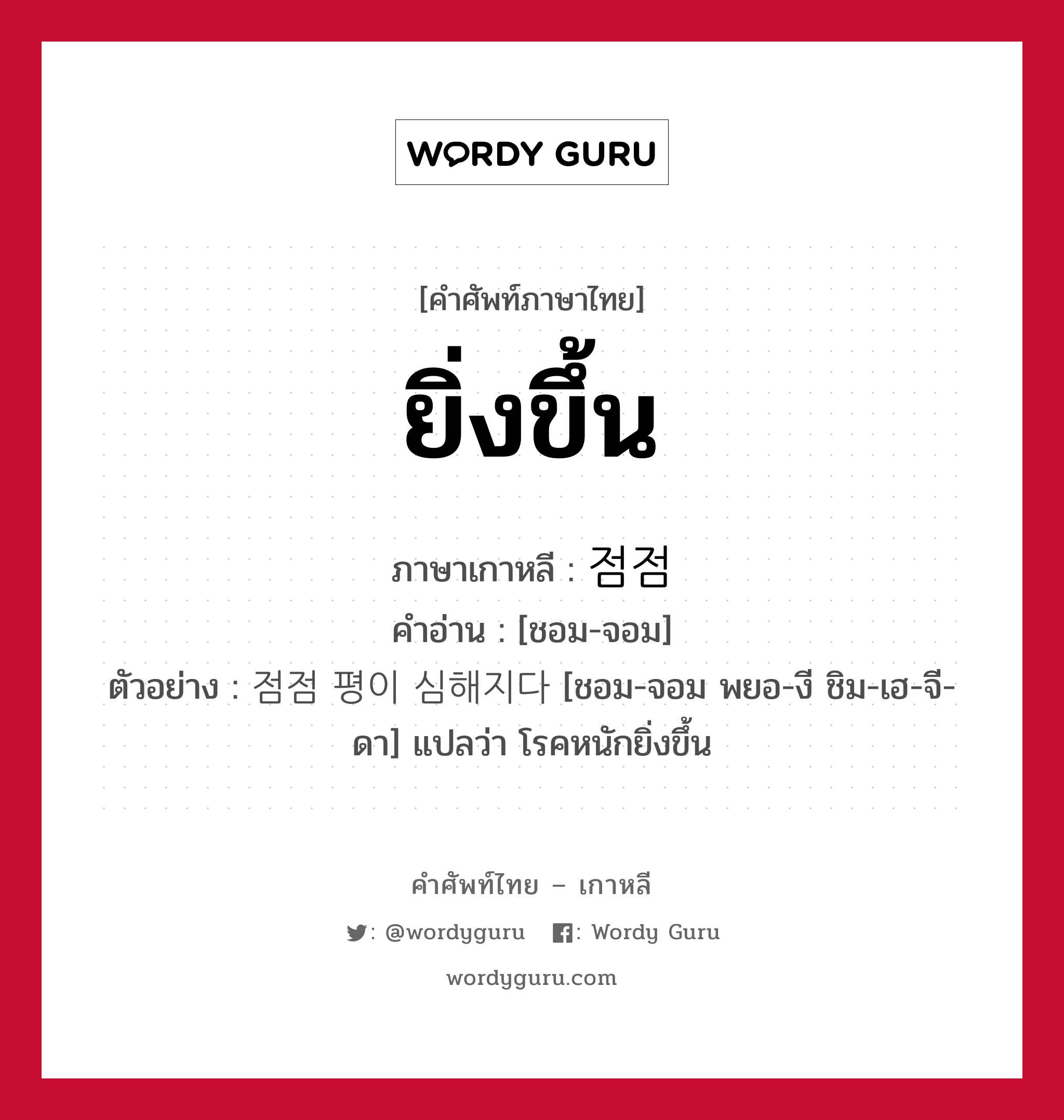 ยิ่งขึ้น ภาษาเกาหลีคืออะไร, คำศัพท์ภาษาไทย - เกาหลี ยิ่งขึ้น ภาษาเกาหลี 점점 คำอ่าน [ชอม-จอม] ตัวอย่าง 점점 평이 심해지다 [ชอม-จอม พยอ-งี ชิม-เฮ-จี-ดา] แปลว่า โรคหนักยิ่งขึ้น