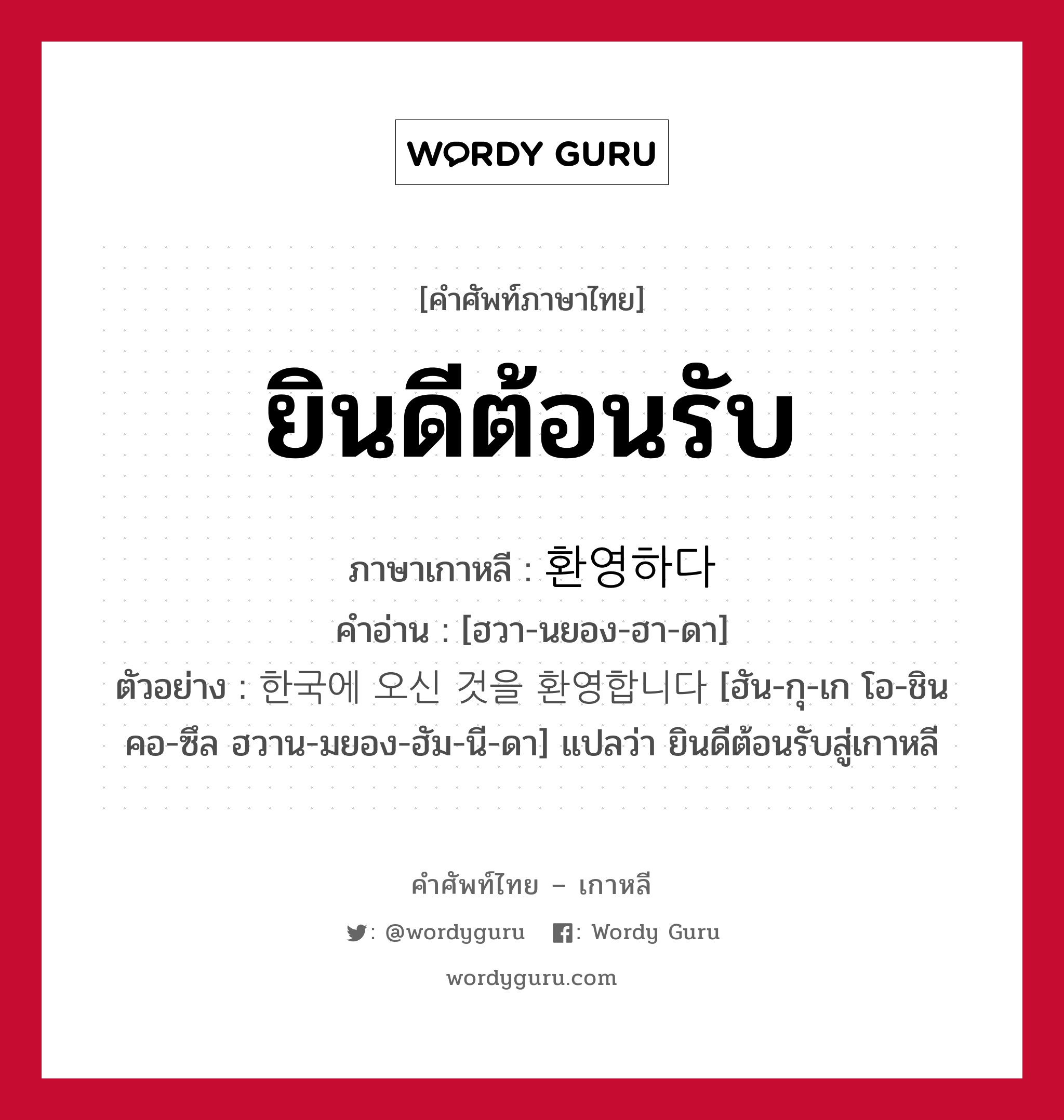 ยินดีต้อนรับ ภาษาเกาหลีคืออะไร, คำศัพท์ภาษาไทย - เกาหลี ยินดีต้อนรับ ภาษาเกาหลี 환영하다 คำอ่าน [ฮวา-นยอง-ฮา-ดา] ตัวอย่าง 한국에 오신 것을 환영합니다 [ฮัน-กุ-เก โอ-ชิน คอ-ซึล ฮวาน-มยอง-ฮัม-นี-ดา] แปลว่า ยินดีต้อนรับสู่เกาหลี