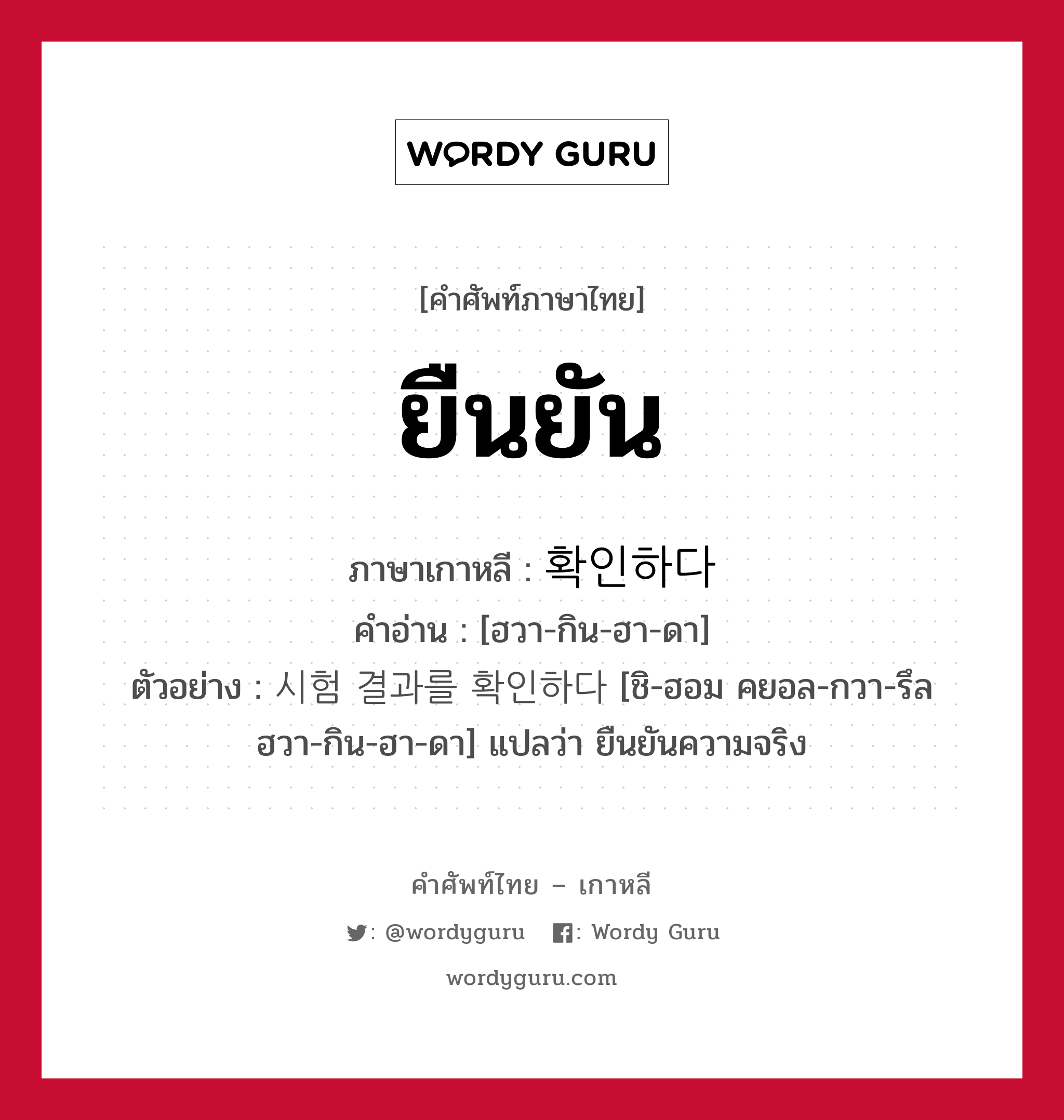 ยืนยัน ภาษาเกาหลีคืออะไร, คำศัพท์ภาษาไทย - เกาหลี ยืนยัน ภาษาเกาหลี 확인하다 คำอ่าน [ฮวา-กิน-ฮา-ดา] ตัวอย่าง 시험 결과를 확인하다 [ชิ-ฮอม คยอล-กวา-รึล ฮวา-กิน-ฮา-ดา] แปลว่า ยืนยันความจริง