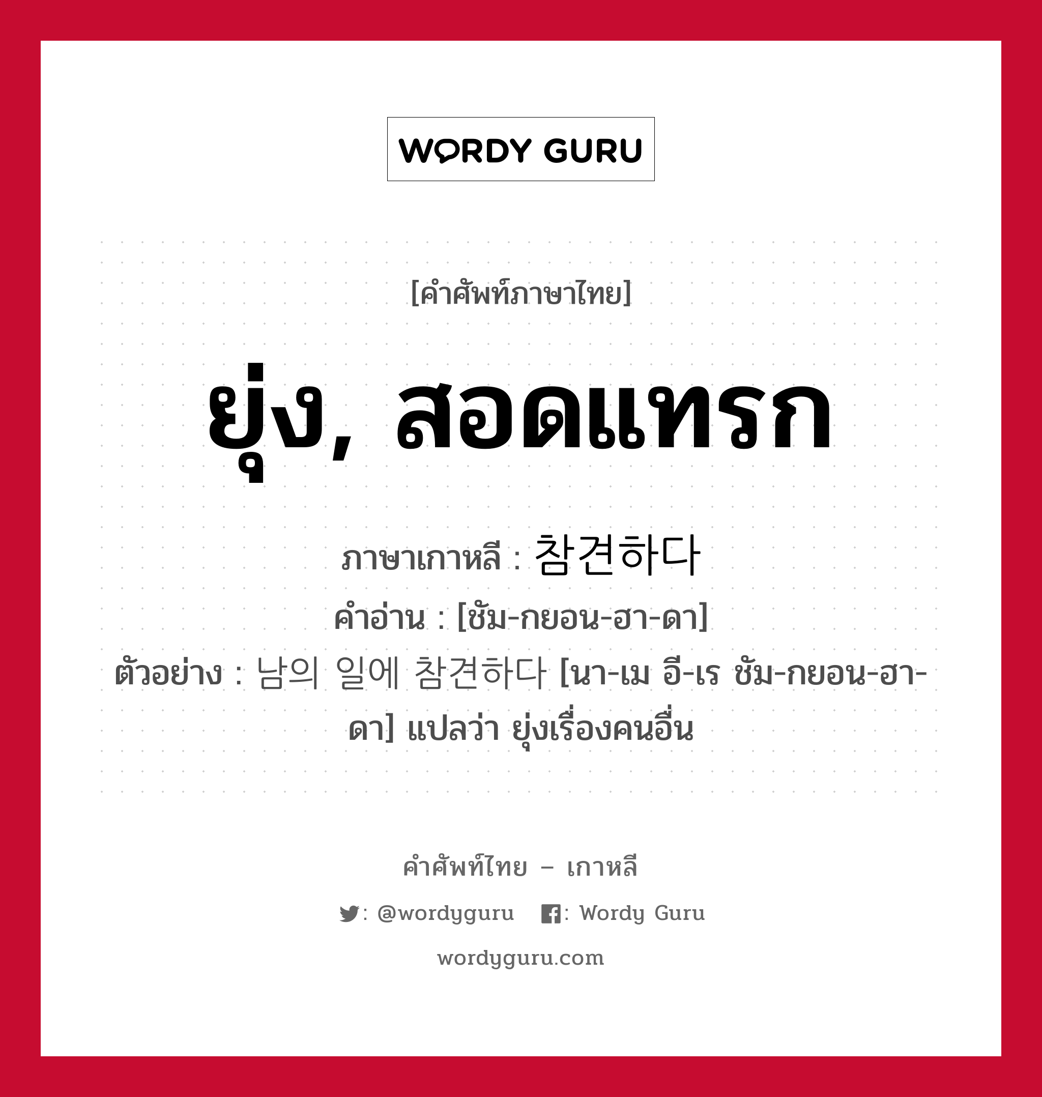 ยุ่ง, สอดแทรก ภาษาเกาหลีคืออะไร, คำศัพท์ภาษาไทย - เกาหลี ยุ่ง, สอดแทรก ภาษาเกาหลี 참견하다 คำอ่าน [ชัม-กยอน-ฮา-ดา] ตัวอย่าง 남의 일에 참견하다 [นา-เม อี-เร ชัม-กยอน-ฮา-ดา] แปลว่า ยุ่งเรื่องคนอื่น