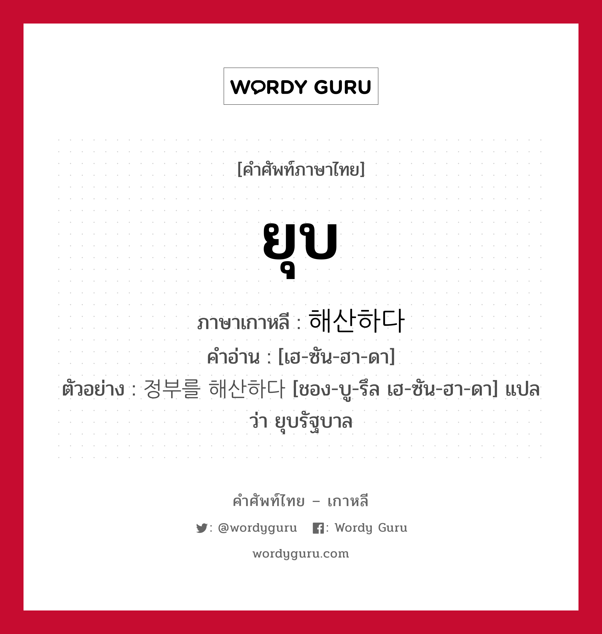 ยุบ ภาษาเกาหลีคืออะไร, คำศัพท์ภาษาไทย - เกาหลี ยุบ ภาษาเกาหลี 해산하다 คำอ่าน [เฮ-ซัน-ฮา-ดา] ตัวอย่าง 정부를 해산하다 [ชอง-บู-รึล เฮ-ซัน-ฮา-ดา] แปลว่า ยุบรัฐบาล