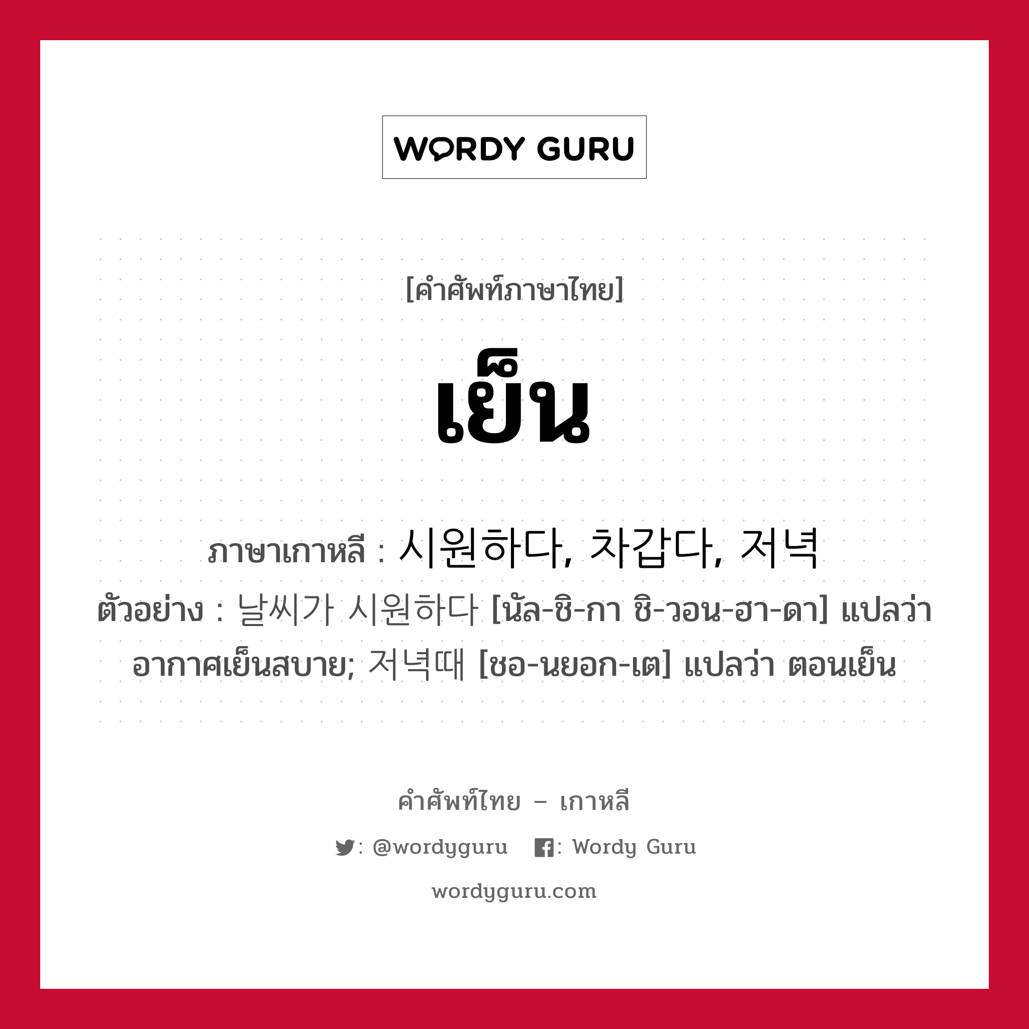 เย็น ภาษาเกาหลีคืออะไร, คำศัพท์ภาษาไทย - เกาหลี เย็น ภาษาเกาหลี 시원하다, 차갑다, 저녁 ตัวอย่าง 날씨가 시원하다 [นัล-ชิ-กา ชิ-วอน-ฮา-ดา] แปลว่า อากาศเย็นสบาย; 저녁때 [ชอ-นยอก-เต] แปลว่า ตอนเย็น