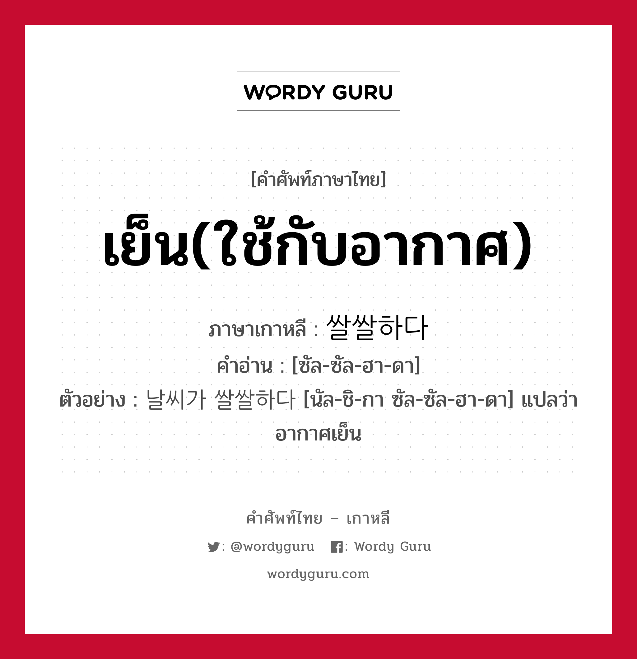 เย็น(ใช้กับอากาศ) ภาษาเกาหลีคืออะไร, คำศัพท์ภาษาไทย - เกาหลี เย็น(ใช้กับอากาศ) ภาษาเกาหลี 쌀쌀하다 คำอ่าน [ซัล-ซัล-ฮา-ดา] ตัวอย่าง 날씨가 쌀쌀하다 [นัล-ชิ-กา ซัล-ซัล-ฮา-ดา] แปลว่า อากาศเย็น