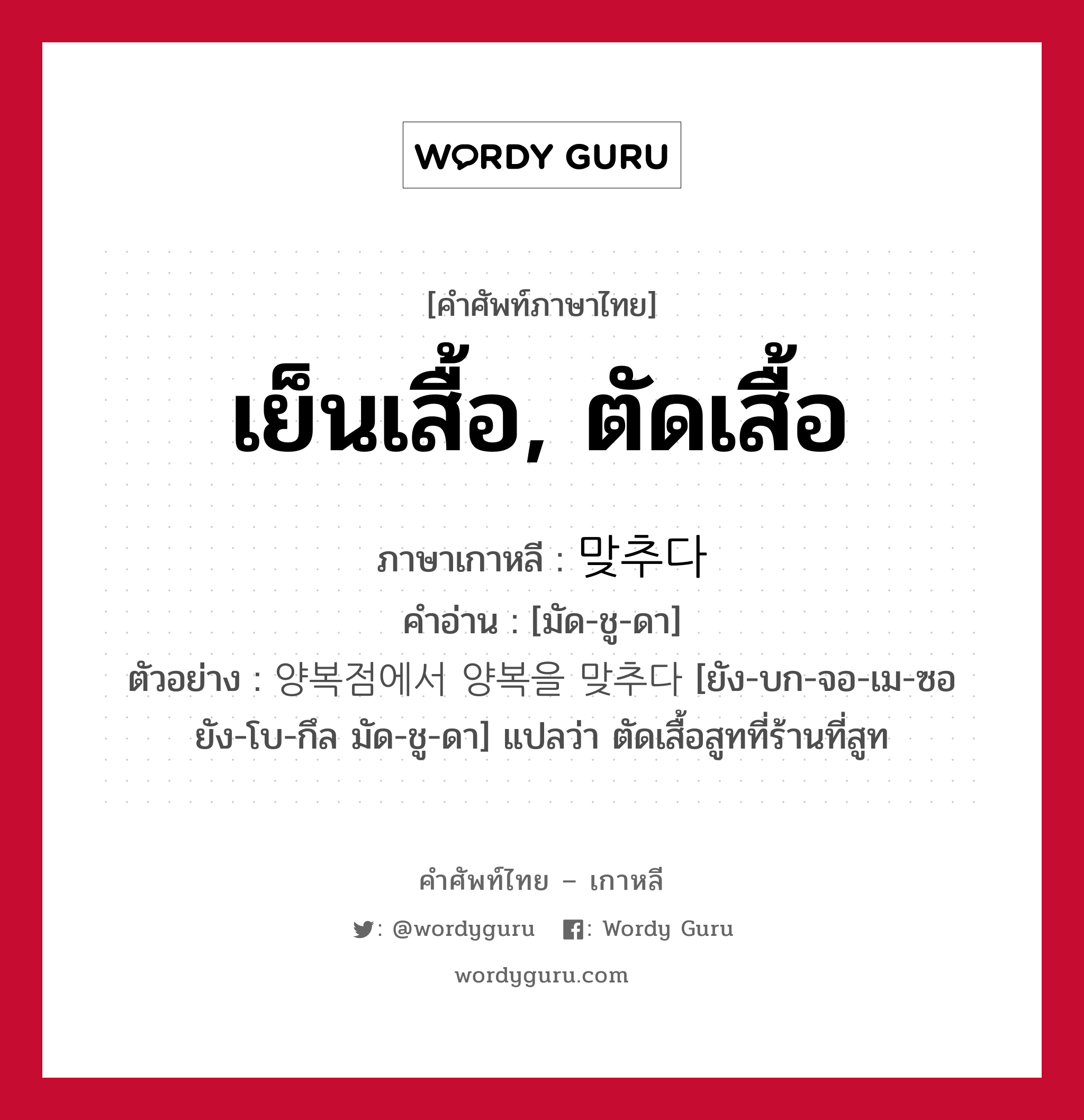 เย็นเสื้อ, ตัดเสื้อ ภาษาเกาหลีคืออะไร, คำศัพท์ภาษาไทย - เกาหลี เย็นเสื้อ, ตัดเสื้อ ภาษาเกาหลี 맞추다 คำอ่าน [มัด-ชู-ดา] ตัวอย่าง 양복점에서 양복을 맞추다 [ยัง-บก-จอ-เม-ซอ ยัง-โบ-กึล มัด-ชู-ดา] แปลว่า ตัดเสื้อสูทที่ร้านที่สูท