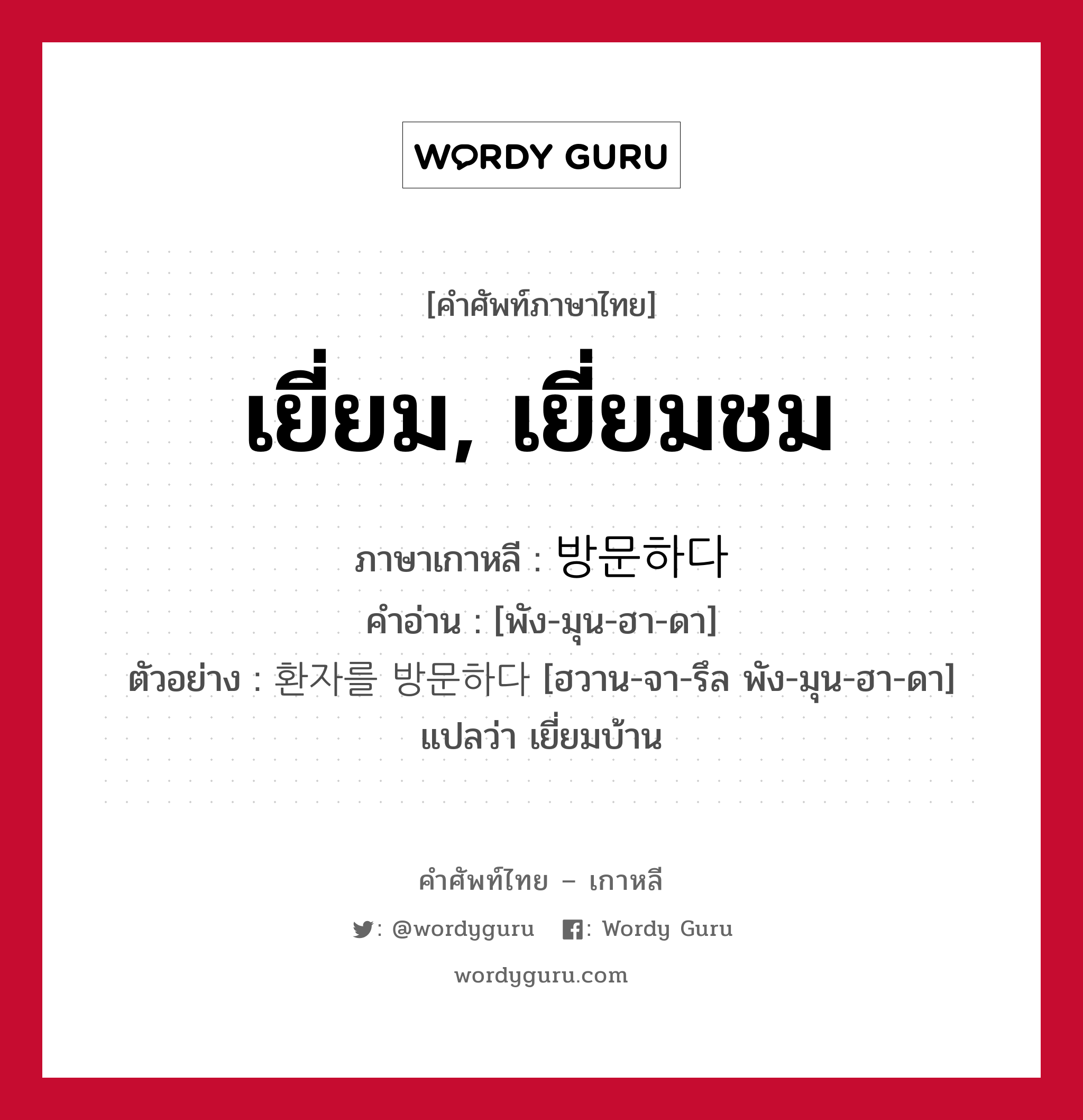 เยี่ยม, เยี่ยมชม ภาษาเกาหลีคืออะไร, คำศัพท์ภาษาไทย - เกาหลี เยี่ยม, เยี่ยมชม ภาษาเกาหลี 방문하다 คำอ่าน [พัง-มุน-ฮา-ดา] ตัวอย่าง 환자를 방문하다 [ฮวาน-จา-รึล พัง-มุน-ฮา-ดา] แปลว่า เยี่ยมบ้าน