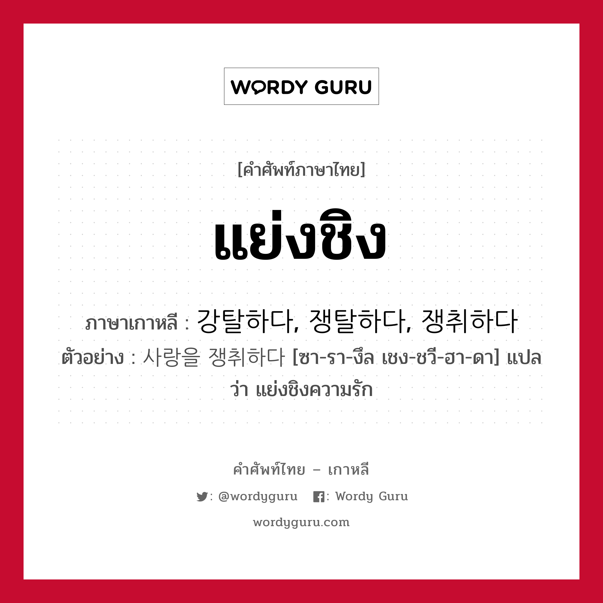 แย่งชิง ภาษาเกาหลีคืออะไร, คำศัพท์ภาษาไทย - เกาหลี แย่งชิง ภาษาเกาหลี 강탈하다, 쟁탈하다, 쟁취하다 ตัวอย่าง 사랑을 쟁취하다 [ซา-รา-งึล เชง-ชวี-ฮา-ดา] แปลว่า แย่งชิงความรัก