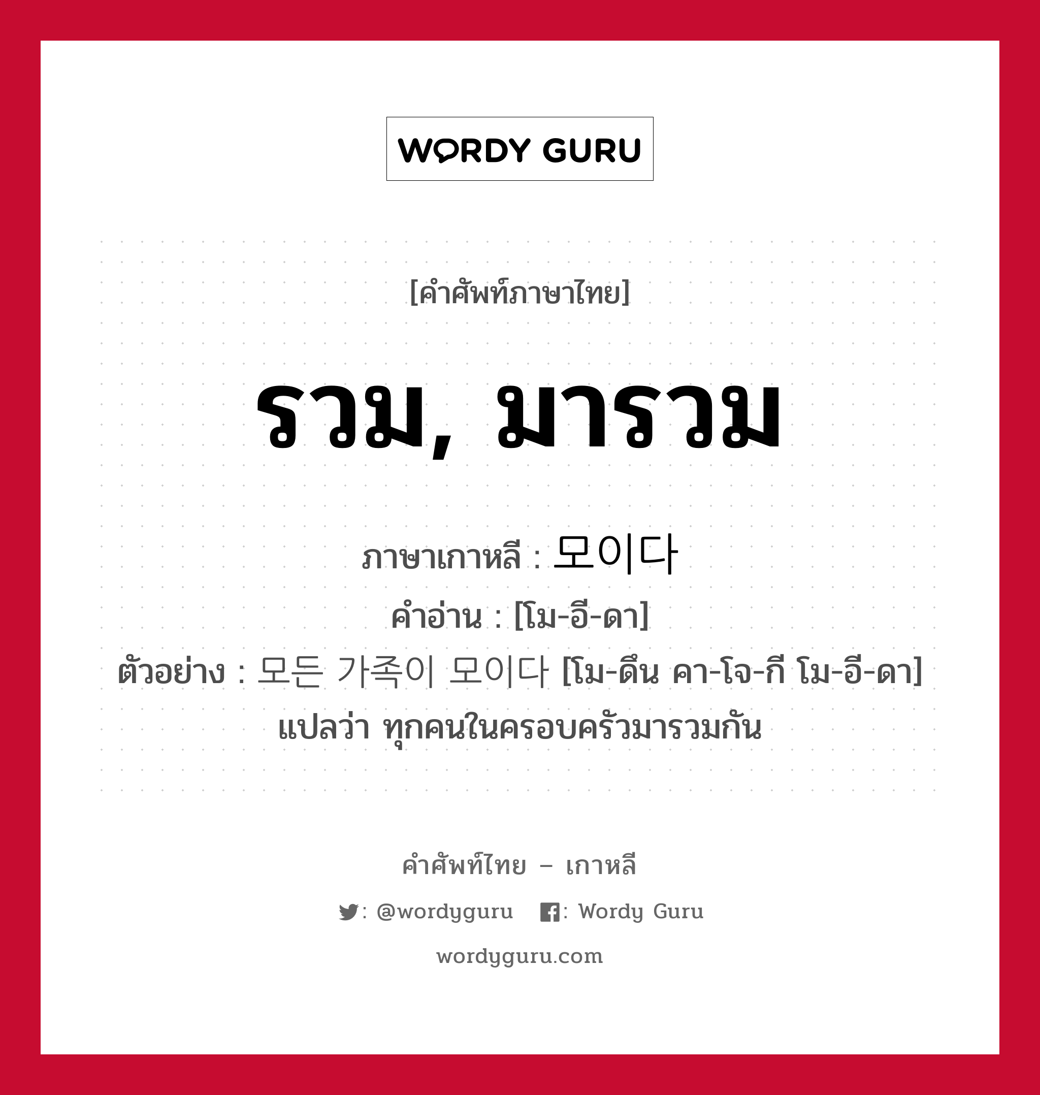 รวม, มารวม ภาษาเกาหลีคืออะไร, คำศัพท์ภาษาไทย - เกาหลี รวม, มารวม ภาษาเกาหลี 모이다 คำอ่าน [โม-อี-ดา] ตัวอย่าง 모든 가족이 모이다 [โม-ดึน คา-โจ-กี โม-อี-ดา] แปลว่า ทุกคนในครอบครัวมารวมกัน