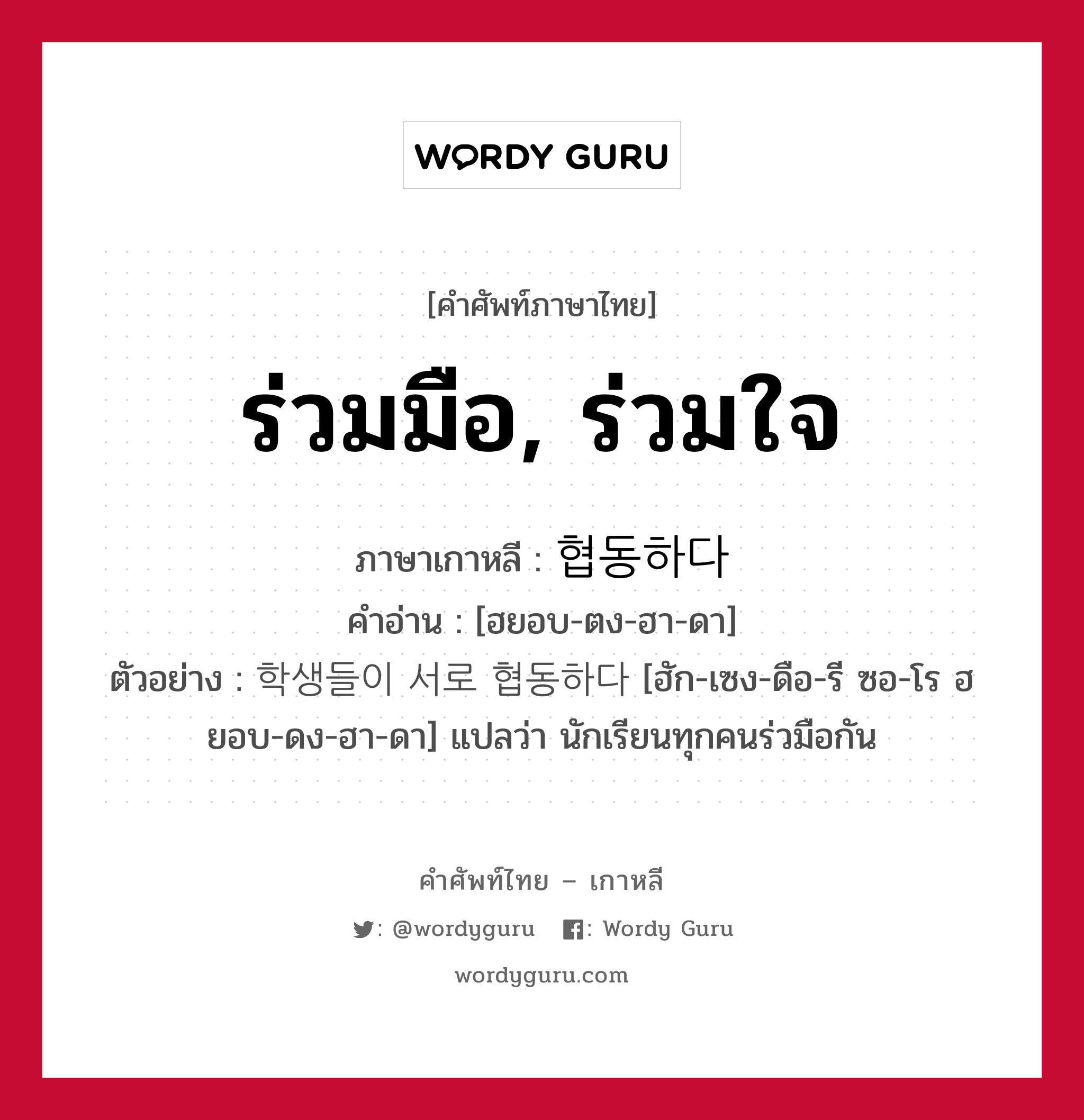 ร่วมมือ, ร่วมใจ ภาษาเกาหลีคืออะไร, คำศัพท์ภาษาไทย - เกาหลี ร่วมมือ, ร่วมใจ ภาษาเกาหลี 협동하다 คำอ่าน [ฮยอบ-ตง-ฮา-ดา] ตัวอย่าง 학생들이 서로 협동하다 [ฮัก-เซง-ดือ-รี ซอ-โร ฮยอบ-ดง-ฮา-ดา] แปลว่า นักเรียนทุกคนร่วมือกัน