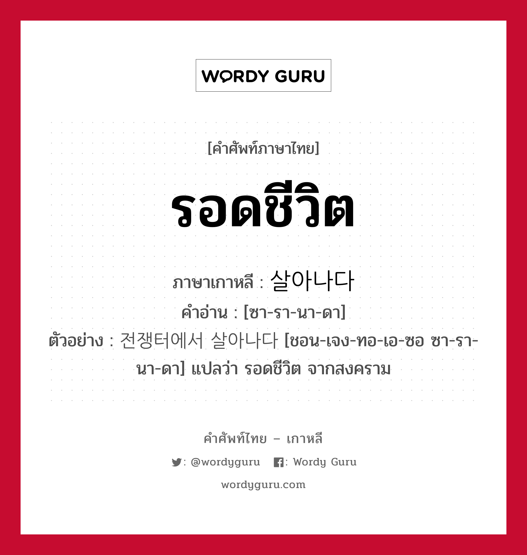 รอดชีวิต ภาษาเกาหลีคืออะไร, คำศัพท์ภาษาไทย - เกาหลี รอดชีวิต ภาษาเกาหลี 살아나다 คำอ่าน [ซา-รา-นา-ดา] ตัวอย่าง 전쟁터에서 살아나다 [ชอน-เจง-ทอ-เอ-ซอ ซา-รา-นา-ดา] แปลว่า รอดชีวิต จากสงคราม