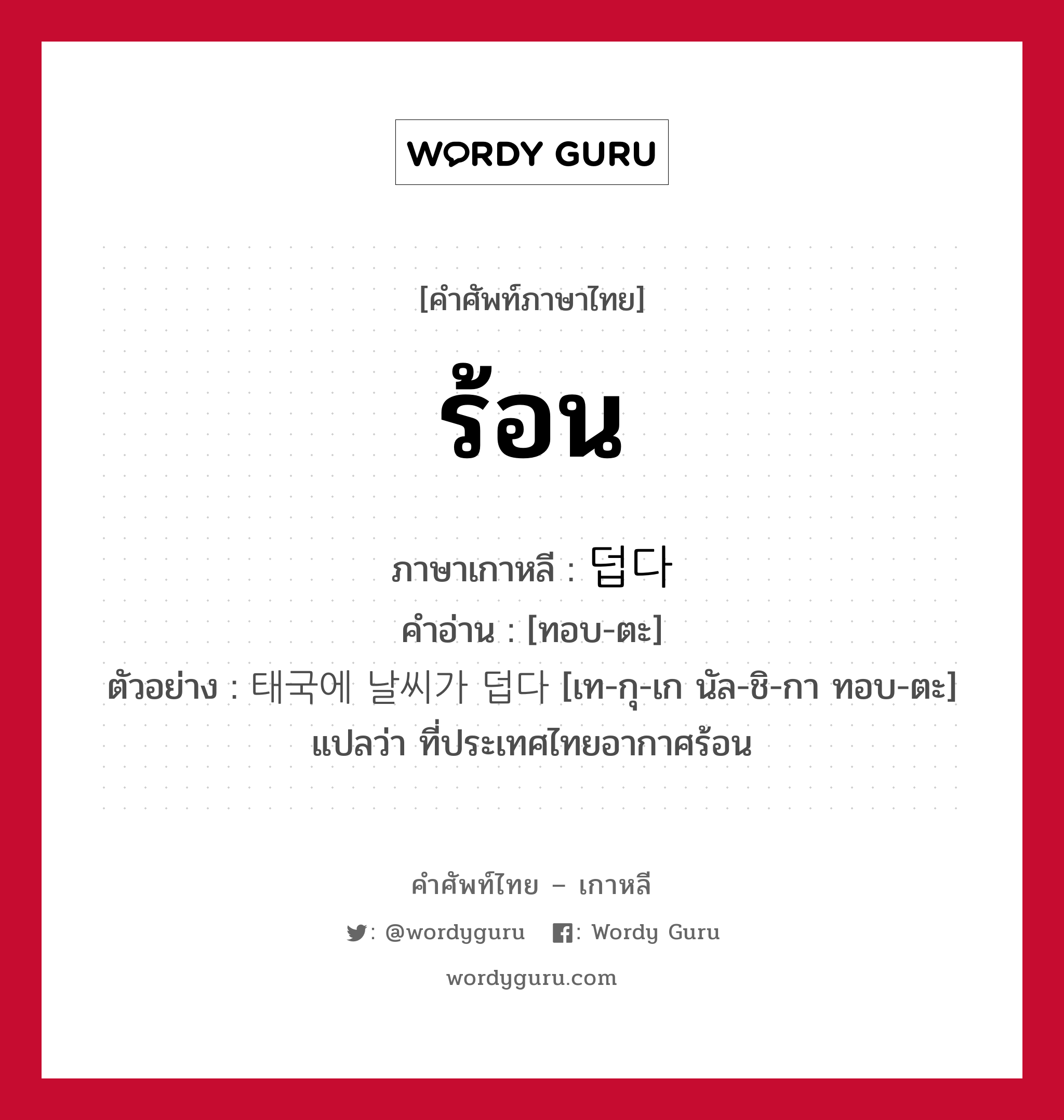 ร้อน ภาษาเกาหลีคืออะไร, คำศัพท์ภาษาไทย - เกาหลี ร้อน ภาษาเกาหลี 덥다 คำอ่าน [ทอบ-ตะ] ตัวอย่าง 태국에 날씨가 덥다 [เท-กุ-เก นัล-ชิ-กา ทอบ-ตะ] แปลว่า ที่ประเทศไทยอากาศร้อน