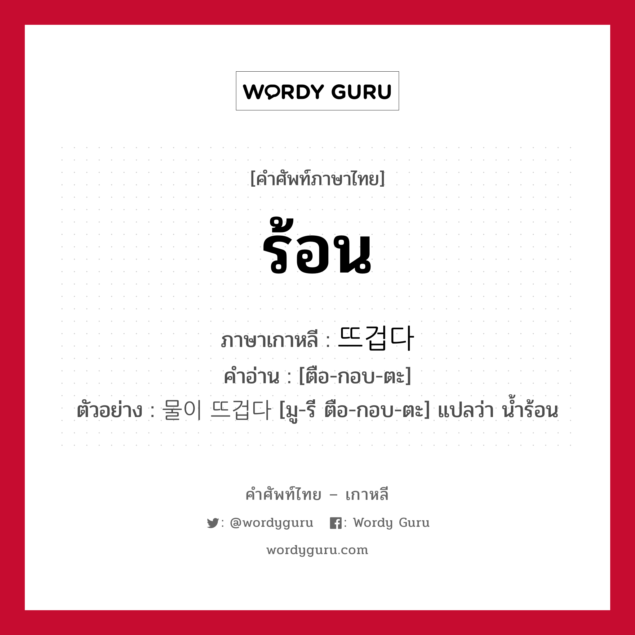 ร้อน ภาษาเกาหลีคืออะไร, คำศัพท์ภาษาไทย - เกาหลี ร้อน ภาษาเกาหลี 뜨겁다 คำอ่าน [ตือ-กอบ-ตะ] ตัวอย่าง 물이 뜨겁다 [มู-รี ตือ-กอบ-ตะ] แปลว่า น้ำร้อน