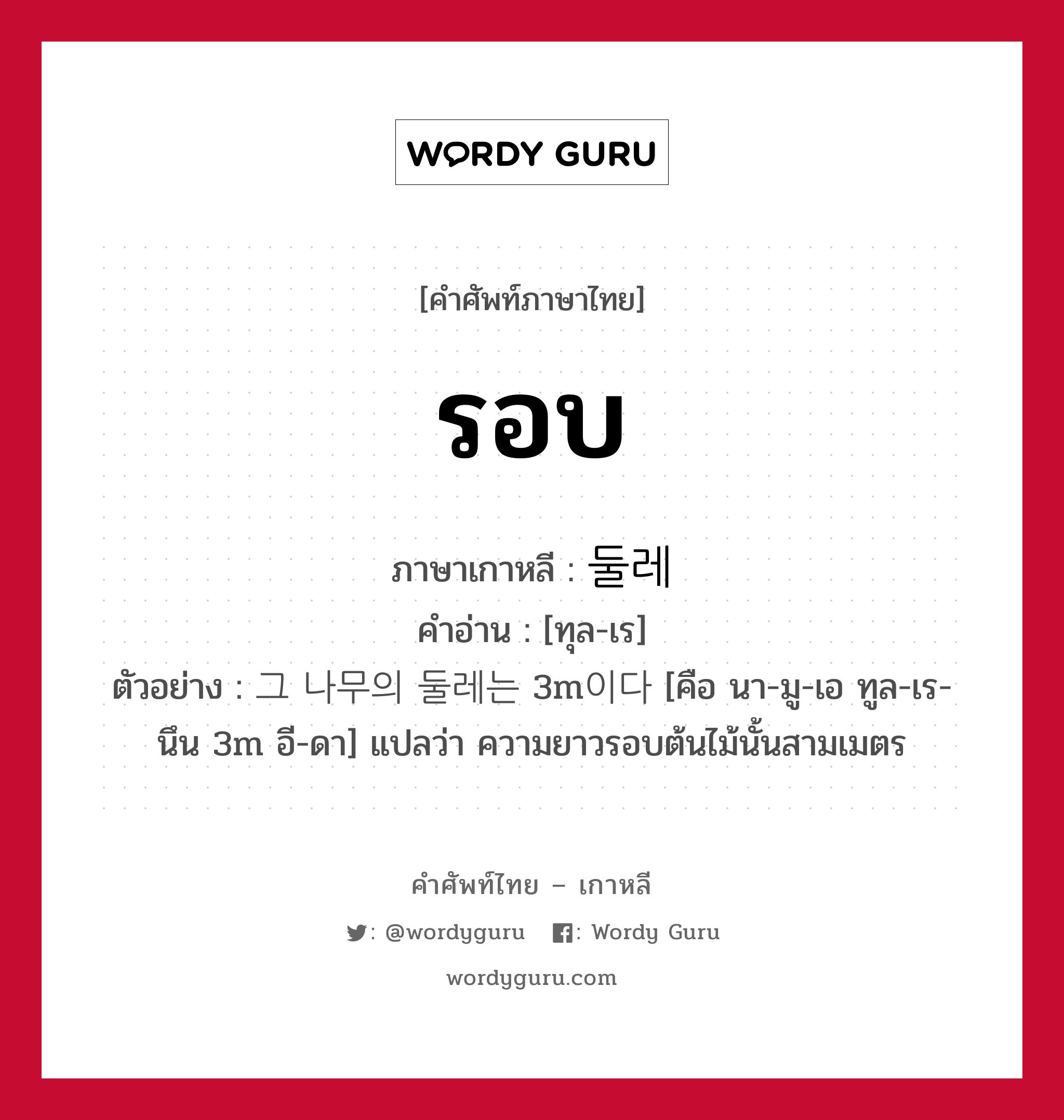 รอบ ภาษาเกาหลีคืออะไร, คำศัพท์ภาษาไทย - เกาหลี รอบ ภาษาเกาหลี 둘레 คำอ่าน [ทุล-เร] ตัวอย่าง 그 나무의 둘레는 3m이다 [คือ นา-มู-เอ ทูล-เร-นึน 3m อี-ดา] แปลว่า ความยาวรอบต้นไม้นั้นสามเมตร