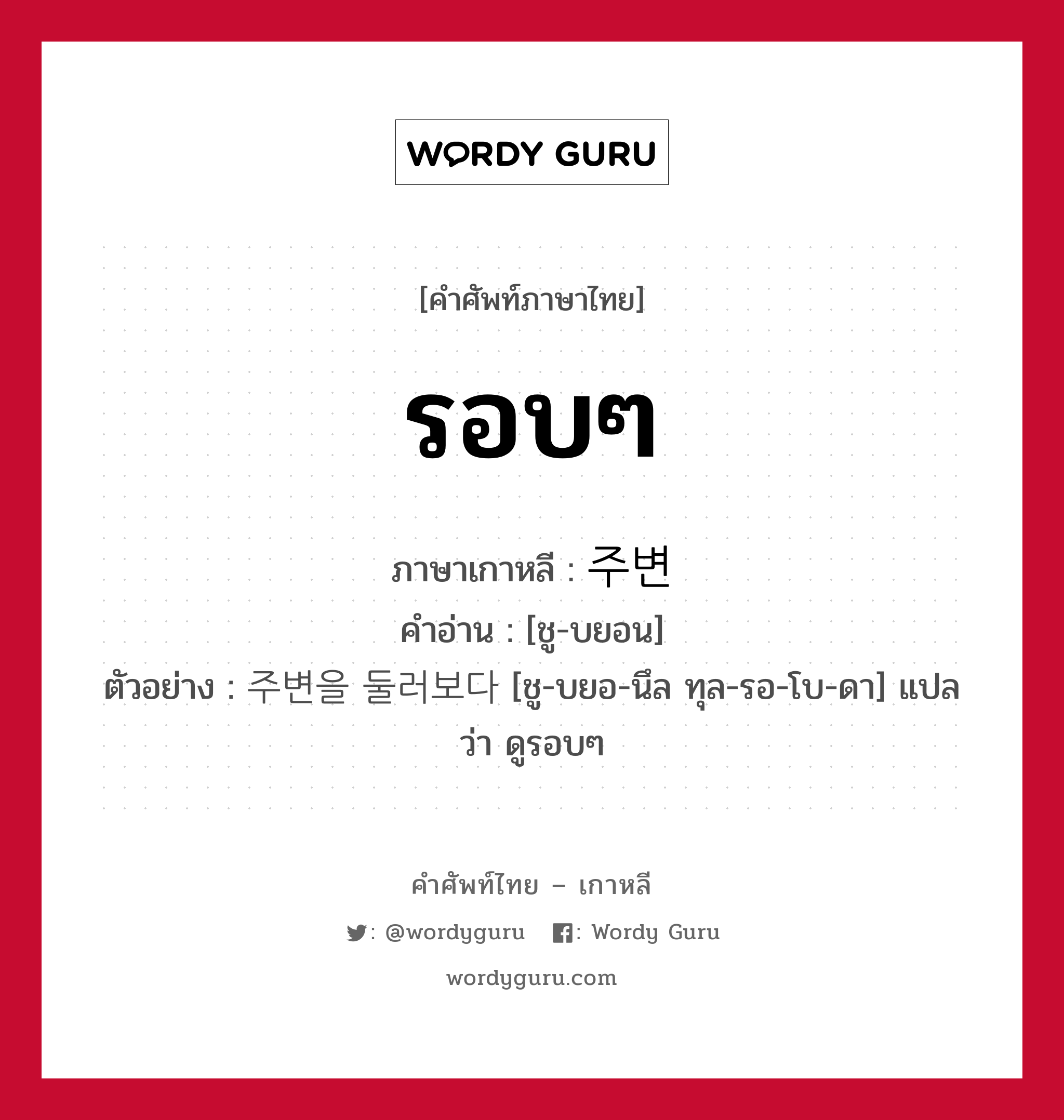 รอบๆ ภาษาเกาหลีคืออะไร, คำศัพท์ภาษาไทย - เกาหลี รอบๆ ภาษาเกาหลี 주변 คำอ่าน [ชู-บยอน] ตัวอย่าง 주변을 둘러보다 [ชู-บยอ-นึล ทุล-รอ-โบ-ดา] แปลว่า ดูรอบๆ