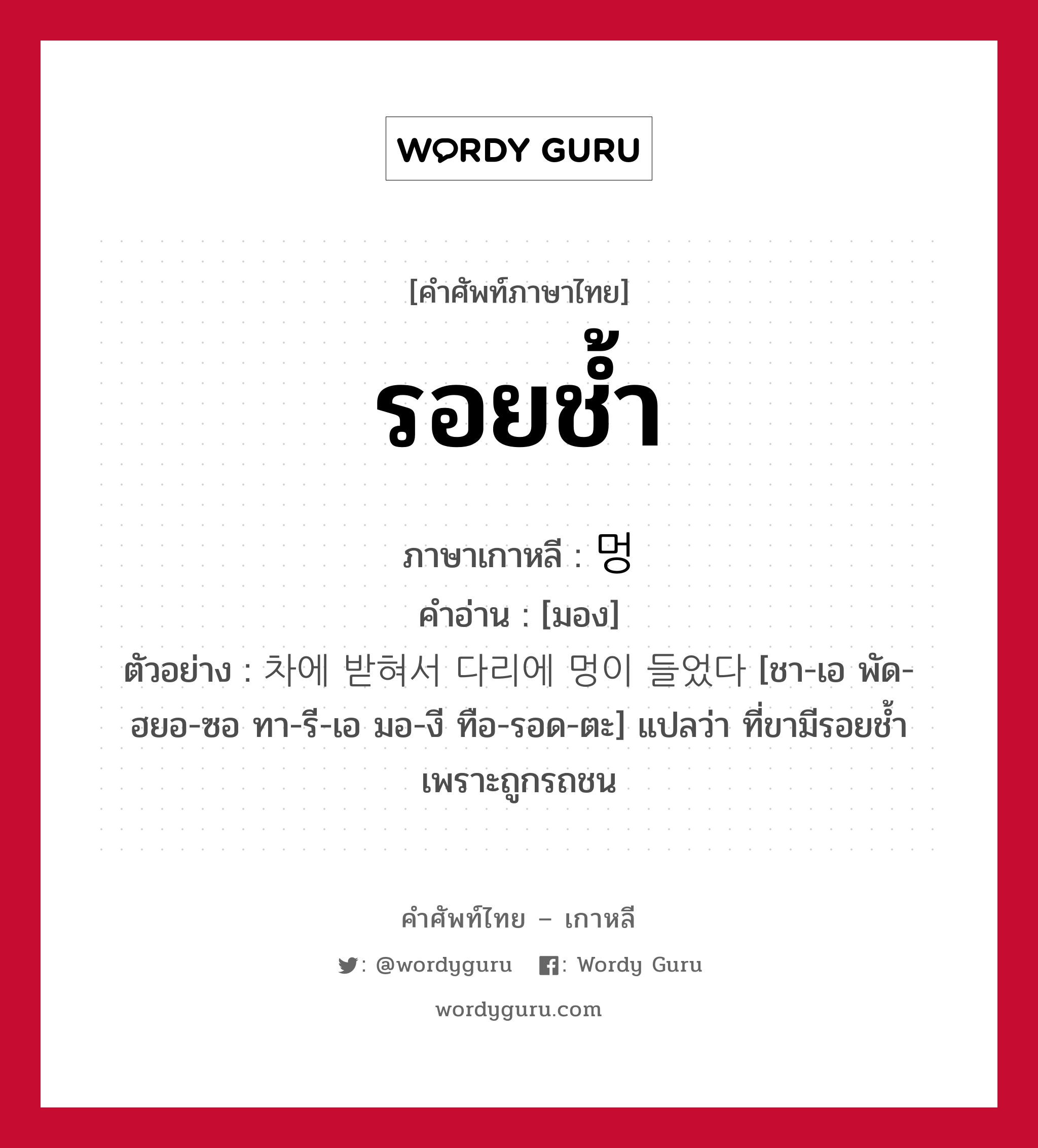 รอยช้ำ ภาษาเกาหลีคืออะไร, คำศัพท์ภาษาไทย - เกาหลี รอยช้ำ ภาษาเกาหลี 멍 คำอ่าน [มอง] ตัวอย่าง 차에 받혀서 다리에 멍이 들었다 [ชา-เอ พัด-ฮยอ-ซอ ทา-รี-เอ มอ-งี ทือ-รอด-ตะ] แปลว่า ที่ขามีรอยช้ำเพราะถูกรถชน