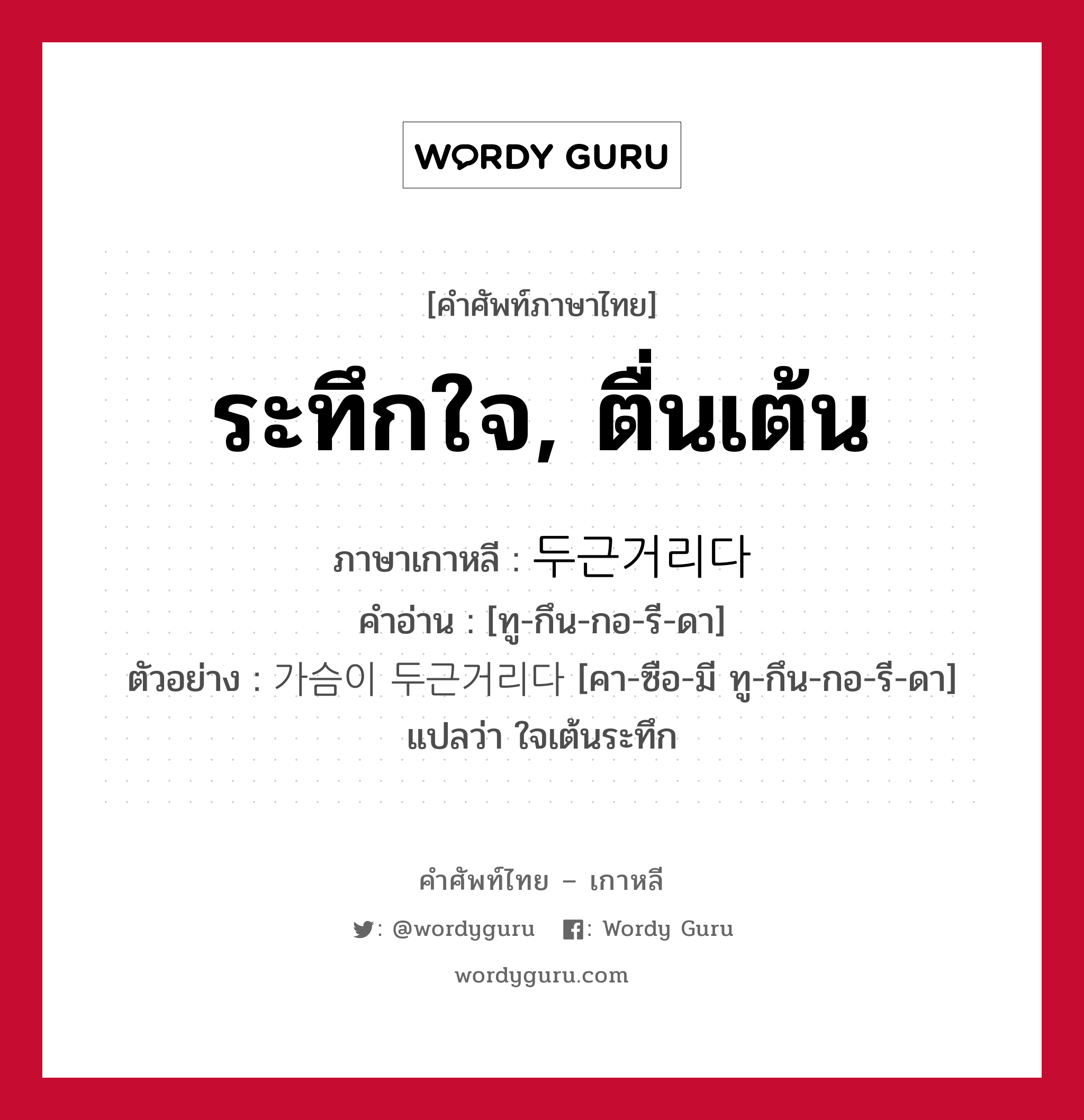 ระทึกใจ, ตื่นเต้น ภาษาเกาหลีคืออะไร, คำศัพท์ภาษาไทย - เกาหลี ระทึกใจ, ตื่นเต้น ภาษาเกาหลี 두근거리다 คำอ่าน [ทู-กึน-กอ-รี-ดา] ตัวอย่าง 가슴이 두근거리다 [คา-ซือ-มี ทู-กึน-กอ-รี-ดา] แปลว่า ใจเต้นระทึก