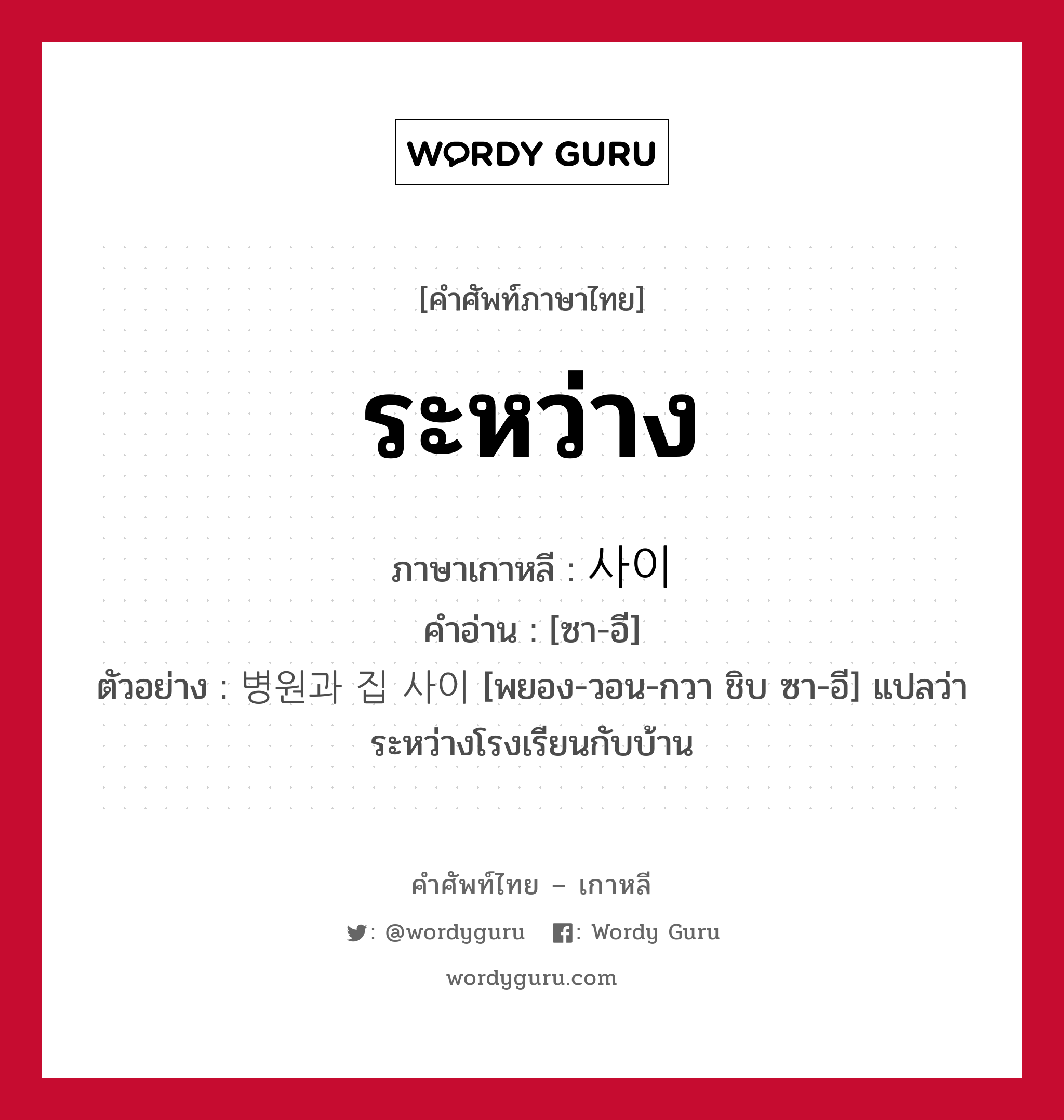 ระหว่าง ภาษาเกาหลีคืออะไร, คำศัพท์ภาษาไทย - เกาหลี ระหว่าง ภาษาเกาหลี 사이 คำอ่าน [ซา-อี] ตัวอย่าง 병원과 집 사이 [พยอง-วอน-กวา ชิบ ซา-อี] แปลว่า ระหว่างโรงเรียนกับบ้าน