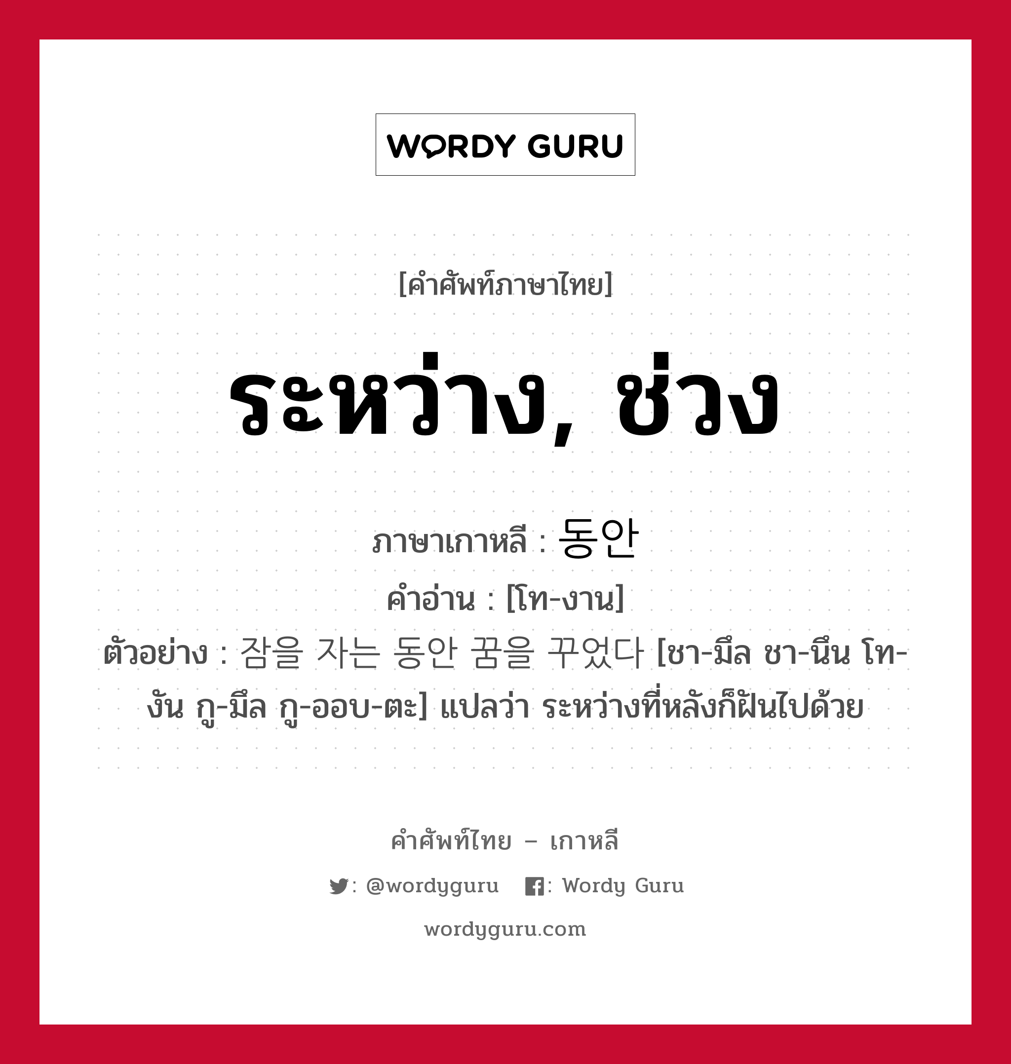 ระหว่าง, ช่วง ภาษาเกาหลีคืออะไร, คำศัพท์ภาษาไทย - เกาหลี ระหว่าง, ช่วง ภาษาเกาหลี 동안 คำอ่าน [โท-งาน] ตัวอย่าง 잠을 자는 동안 꿈을 꾸었다 [ชา-มึล ชา-นึน โท-งัน กู-มึล กู-ออบ-ตะ] แปลว่า ระหว่างที่หลังก็ฝันไปด้วย