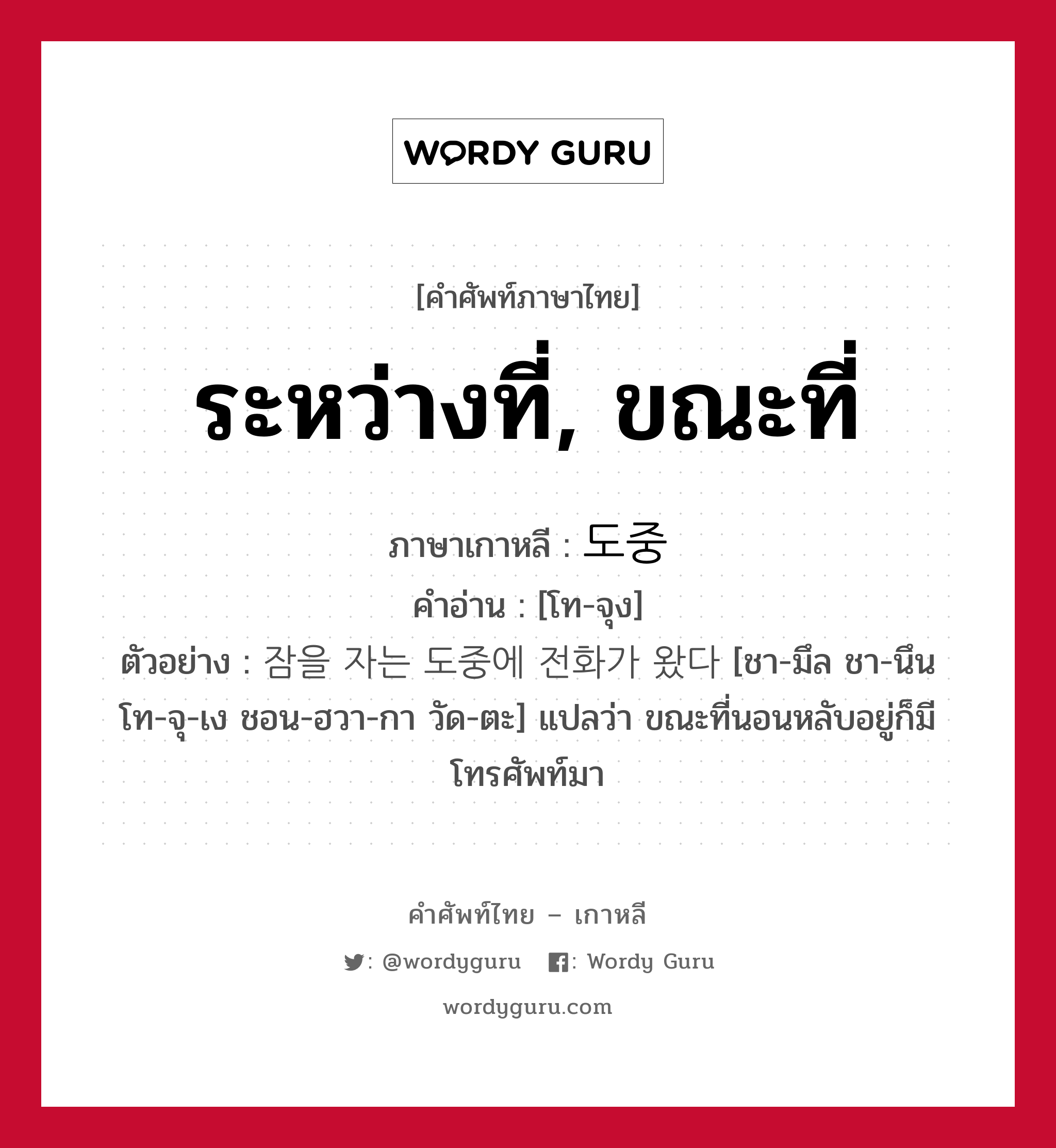 ระหว่างที่, ขณะที่ ภาษาเกาหลีคืออะไร, คำศัพท์ภาษาไทย - เกาหลี ระหว่างที่, ขณะที่ ภาษาเกาหลี 도중 คำอ่าน [โท-จุง] ตัวอย่าง 잠을 자는 도중에 전화가 왔다 [ชา-มึล ชา-นึน โท-จุ-เง ชอน-ฮวา-กา วัด-ตะ] แปลว่า ขณะที่นอนหลับอยู่ก็มีโทรศัพท์มา