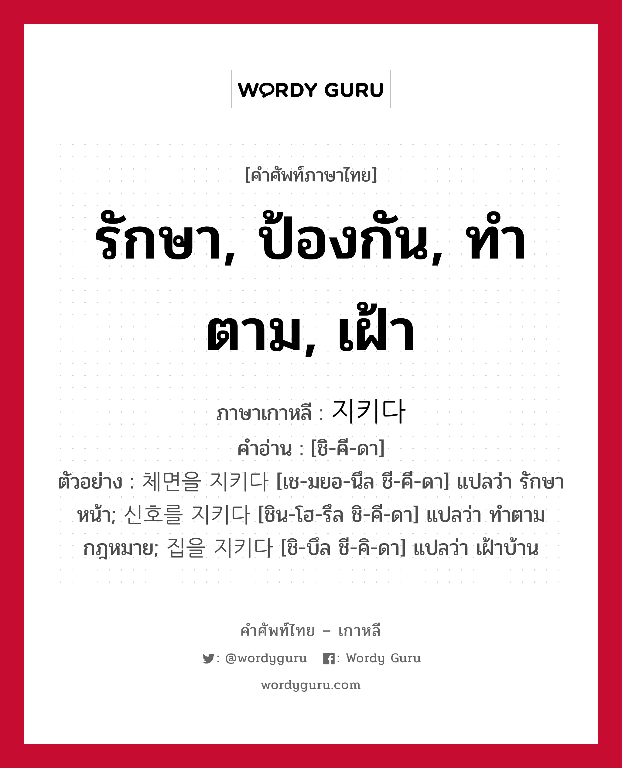 รักษา, ป้องกัน, ทำตาม, เฝ้า ภาษาเกาหลีคืออะไร, คำศัพท์ภาษาไทย - เกาหลี รักษา, ป้องกัน, ทำตาม, เฝ้า ภาษาเกาหลี 지키다 คำอ่าน [ชิ-คี-ดา] ตัวอย่าง 체면을 지키다 [เช-มยอ-นึล ชี-คี-ดา] แปลว่า รักษาหน้า; 신호를 지키다 [ชิน-โฮ-รึล ชิ-คี-ดา] แปลว่า ทำตามกฎหมาย; 집을 지키다 [ชิ-บึล ชี-คิ-ดา] แปลว่า เฝ้าบ้าน